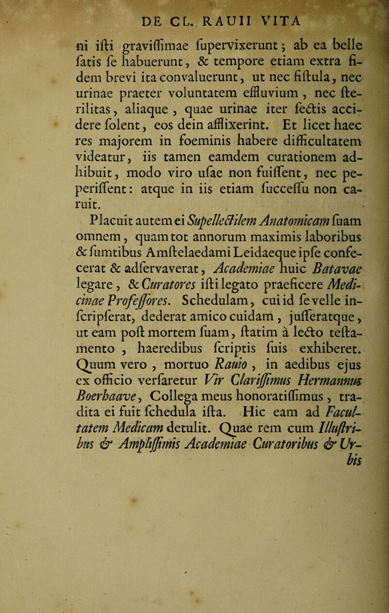 «i ifti graviffimae fupervixerunt; ab ea belle latis fe habuerunt, & tempore etiam extra fi¬ dem brevi ita convaluerunt, ut nec fillula, nec urinae praeter voluntatem effluvium , nec fte- rilitas, aliaque , quae urinae iter fe&is acci¬ dere folent, eos dein afflixerint. Et licet haec res majorem in foeminis habere difficultatem videatur, iis tamen eamdem curationem ad¬ hibuit , modo viro ufae non fuiffent, nec pe- periffent: atque in iis etiam fucceffu non ca- ruit. Placuit autem ei Supelle&ilcm Anatomicam luam omnem, quam tot annorum maximis laboribus & fumtibus Amftelaedami Leidaeque ipfe confe¬ cerat & adfervaverat, Academiae huic Batavae legare , & Curatores illi legato praeficere Medi¬ cinae Profejfores. Schedulam, cui id fe velle in- fcripferat, dederat amico cuidam , julferatque, ut eam poli mortem fuam, llatim a le£to tella- mento , haeredibus Icriptis luis exhiberet. Quum vero , mortuo Rauio , in aedibus ejus ex officio verfaretur Vir ClariJJimus Hermannus Boerhaave, Collega meus honoratiffimus, tra¬ dita ei fuit fchedula illa. Hic eam ad Facul¬ tatem Medicam detulit. Quae rem cum Illuftri- bus & AmpliJJimis Academiae Curatoribus & Ur-