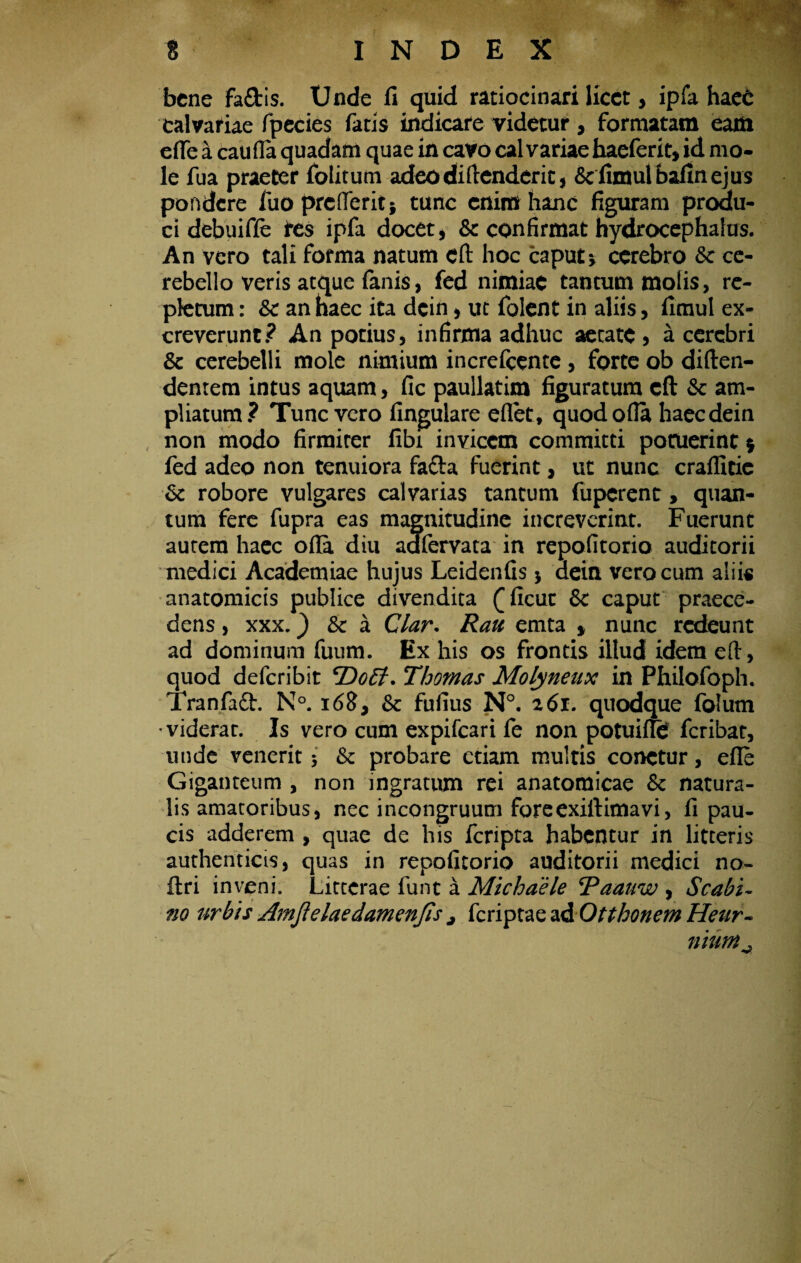 bene fa&is. Unde ii quid ratiocinari licet, ipfa haeC Calvariae fpecies fatis indicare videtur, formatam eam efle a caufla quadam quae in cavo calvariae haeferit, id mo¬ le fua praeter folitum adeodiftenderic, &fimutbafmejus pondere fuo prcllerit* tunc enim hanc figuram produ¬ ci debuiffe tes ipfa docet, & confirmat hydrocephalus. An vero tali forma natum eft hoc caput * cerebro Sc ce¬ rebello veris atque fanis, fed nimiae tantum molis, re¬ pletum : & an haec ita dcin, ut folent in aliis, fimul ex¬ creverunt? An potius, infirma adhuc aecate , a cerebri & cerebelli mole nimium increfeente, forte ob diften- dentem intus aquam, fic paullatim figuratum eft &: am¬ pliatum? Tunc vero lingulare eflet, quod olla haecdein non modo firmiter libi invicem committi potuerint $ fed adeo non tenuiora fafta fuerint, ut nunc craffieic Sc robore vulgares calvarias tantum fuperent, quan¬ tum fere fupra eas magnitudine increverint. Fuerunt aurem haec olla diu aafervata in repofitorio auditorii medici Academiae hujus Leidenfis $ aeint vero cum aliis anatomicis publice divendita £licuc & caput praece¬ dens , xxx.) & a Clar. Rau emta * nunc redeunt ad dominum fuum. Ex his os frontis illud idem eft, quod deferibit 'Doti. Thomas Molyneux in Philofoph. Tranfaft. N°. 168, 6c fufius N°. 261. quodque folum •viderat. Is vero cum expifeari fe non potuilfe feribat, unde venerit •, fk probare etiam multis conetur, elle Giganteum , non ingratum rei anatomicae & natura¬ lis amatoribus, nec incongruum foreexiftimavi, fi pau¬ cis adderem , quae de his feripta habentur in litteris authenticis, quas in repofitorio auditorii medici no- ftri inveni. Litterae funt a Michaele 'Paauw , Scabi- no urbis Amjielaedamenjis j feriptae ad Otthonem Heur- nium^ ♦