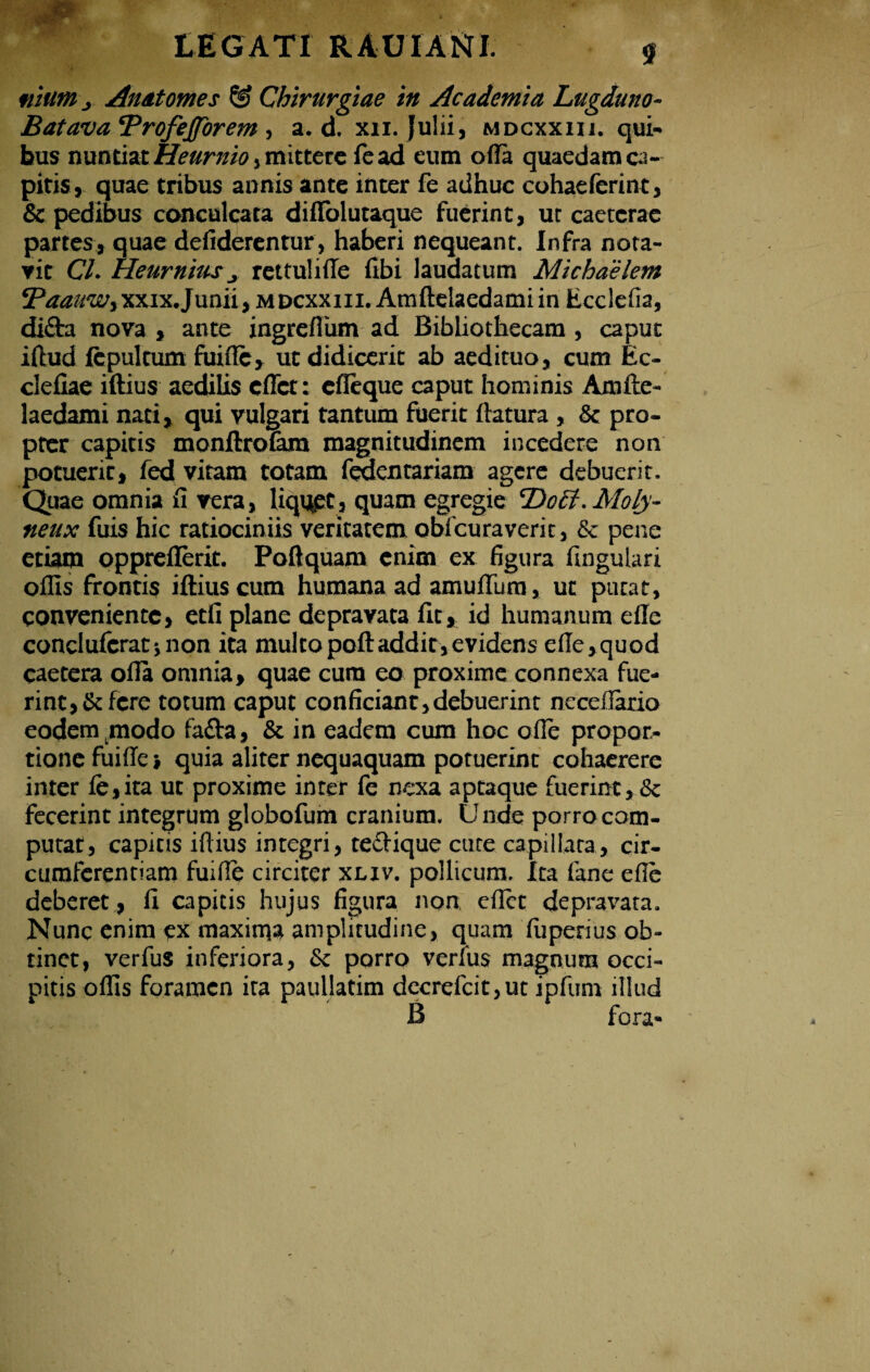 .J» \ rV^' LEGATI RAUIAttl. $ «ium j Anatomes & Chirurgiae in Academia Lugduno- Batava ‘Profejforem , a. d. xn. julii, mdcxxiii. qui¬ bus nuntiat Heurnio, mittere fcad eum ofla quaedam ca¬ pitis, quae tribus annis ante inter fe adhuc cohaelerint, & pedibus conculcata diflolutaque fuerint, ut caetcrac partes, quae defiderentur, haberi nequeant. Infra nota¬ vit Cl. Heurniusj rettulifle fibi laudatum Michaelem xxix. Junii, mdcxxiii. Amftelaedami in Ecclefia, difta nova , ante ingreflum ad Bibhothecam , caput iftud fepultum fuifle, ut didicerit ab aedituo, cum Ec- cleliae iftius aedilis eflet: cfleque caput hominis Amfte¬ laedami nati, qui vulgari tantum fuerit ftatura , & pro¬ pter capitis monftrofam magnitudinem incedere non potuerit, fed vitam totam feaentariam agere debuerit. Quae omnia fi vera, liquet, quam egregie ‘Dott.Moly- neux fuis hic ratiociniis veritatem obicuraverit, & pene etiam oppreflerit. Poftquam enim ex figura fingutari offis frontis iftius cum humana ad amuffiim, ut putat, conveniente, etfi plane depravata fit, id humanum die conclufcratjnon ita multopoftaddit,evidens efte,quod caetera ofla omnia, quae cura eo proxime connexa fue¬ rint, & fere totum caput conficiant,debuerint neceflario eodem modo fatta, & in eadem cum hoc ofle propor¬ tione fuifle •, quia aliter nequaquam potuerint cohaerere inter fe,ita ut proxime inter fe nexa aptaque fuerint, & fecerint integrum globofum cranium. Unde porro com¬ putat, capitis iftius integri, teftique cute capillata, cir¬ cumferentiam fuifle circiter xliv. pollicum. Ita fane efie deberet, fi capitis hujus figura non eflet depravata. Nunc enim ex maxima amplitudine, quam fiiperius ob¬ tinet, verfus inferiora, & porro verius magnum occi¬ pitis offis foramen ita paullatim decrefcit,ut ipfum illud B fora-
