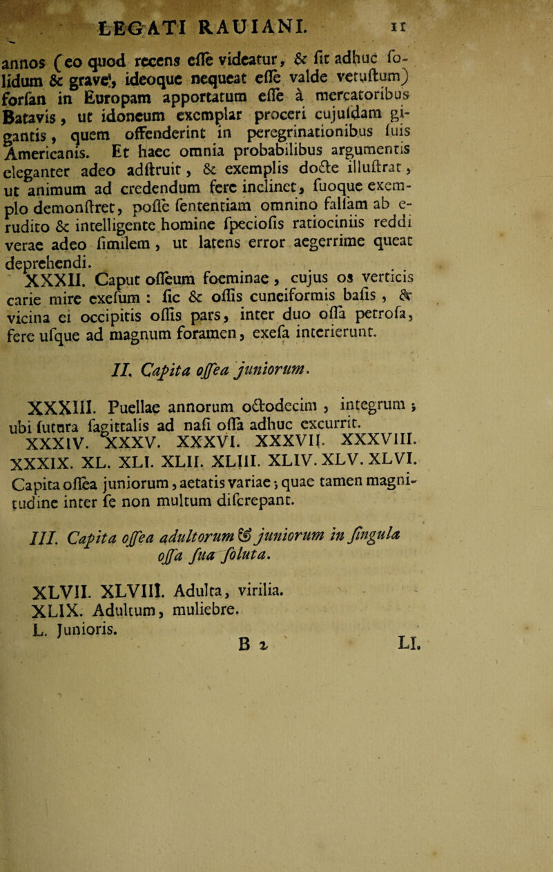 annos (eo quod recens efle videatur, & fit adhuc fo~ lidum & grave', ideoque nequeat efle valde vetyftumj forfan in Europam apportatum efle a mercatoribus Batavis, ut idoneum exemplar proceri cujuldam gi- gantis, quem offenderint in peregrinationibus luis Americanis. Et haec omnia probabilibus argumentis eleganter adeo adftruit, & exemplis dofte illuftrat, ut animum ad credendum fere inclinet, fuoque exem¬ plo demonftret, pofle fententiam omnino fallam ab e- rudito & intelligente homine fpeciofis ratiociniis reddx verae adeo fimilem, ut latens error aegerrime queat deprehendi. XXXII. Caput ofleum foeminae, cujus os verticis carie mire exefum : fic & offis cuneiformis bafis, dr vicina ei occipitis offis pars, inter duo ofla petrofa, fere ufque ad magnum foramen, exefa interierunt. II. Capita ojjea juniorum. XXXIII. Puellae annorum o&odecim , integrum ; ubi futnra lagittalis ad nafi ofla adhuc excurrit. XXXIV. XXXV. XXXVI. XXXVII. XXXVIII. XXXIX. XL. XLI. XLII. XLI1I. XLIV. XLV. XLVI. Capita ofiea juniorum, aetatis variae-, quae tamen magni¬ tudine inter fe non multum difcrepanc. III. Capita ojfea adultorum ® juniorum in Jlngula ojfa fua foluta. XLVII. XLVIII. Adulta, virilia. XLIX. Adultum, muliebre. L. Junioris. B %