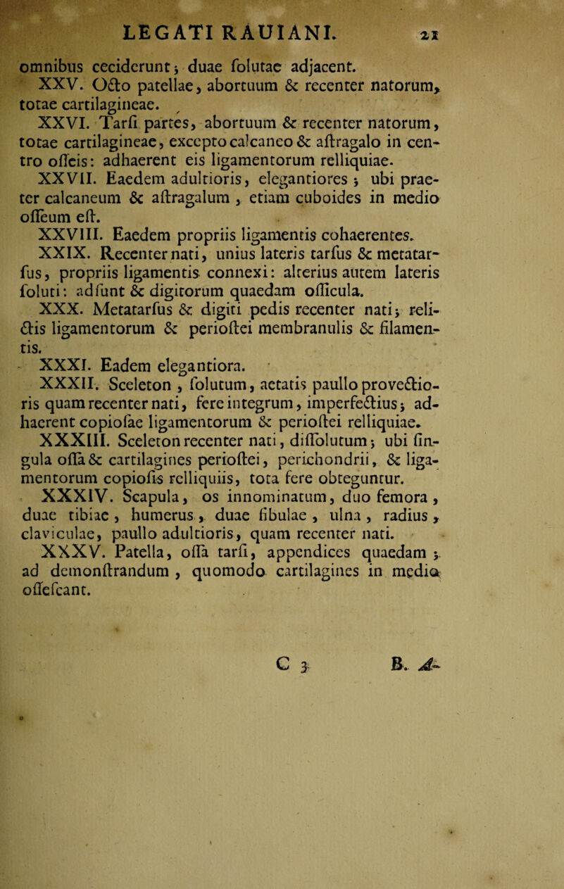omnibus ceciderunt > duae folutae adjacent. XXV. O£to patellae, abortuum <§c recenter natorum, totae cartilagineae. XXVI. Tarfi partes, abortuum &: recenter natorum, totae cartilagineae, excepto calcaneo & aftragalo in cen¬ tro odeis: adhaerent eis ligamentorum relliquiae. XXVII. Eaedem adultioris, elegantiores * ubi prae¬ ter calcaneum & aftragalum , etiam cuboides in medio odeum ed. XXVIII. Eaedem propriis ligamentis cohaerentes. XXIX. Recenter nati, unius lateris tarfus &c metatar- fus, propriis ligamentis connexi: alterius autem lateris foluti: ad funt & digitorum quaedam odicula. XXX. Metatarfus & digiti pedis recenter nati 5 reli¬ dis ligamentorum & perioftei membranulis & filamen¬ tis. XXXI. Eadem elegantiora. XXXII. Sceleton , folutum, aetatis paullo prove&io- ris quam recenter nati, fere integrum, imperfedius; ad¬ haerent copiolae ligamentorum & perioftei relliquiae* XXXIII. Sceleton recenter nati, diflblutum 5 ubi lin¬ gula ofia& cartilagines perioftei, perichondrii, & liga¬ mentorum copiofis Felliquiis, tota fere obteguntur. XXXIV. Scapula, os innominatum, duo femora , duae tibiae, humerus, duae fibulae, ulna, radius, claviculae, paullo adultioris, quam recenter nati. XXXV. Patella, ofla tarfi, appendices quaedam y ad demonftrandum , quomodo cartilagines in medio odefeant. G £ R. Ju