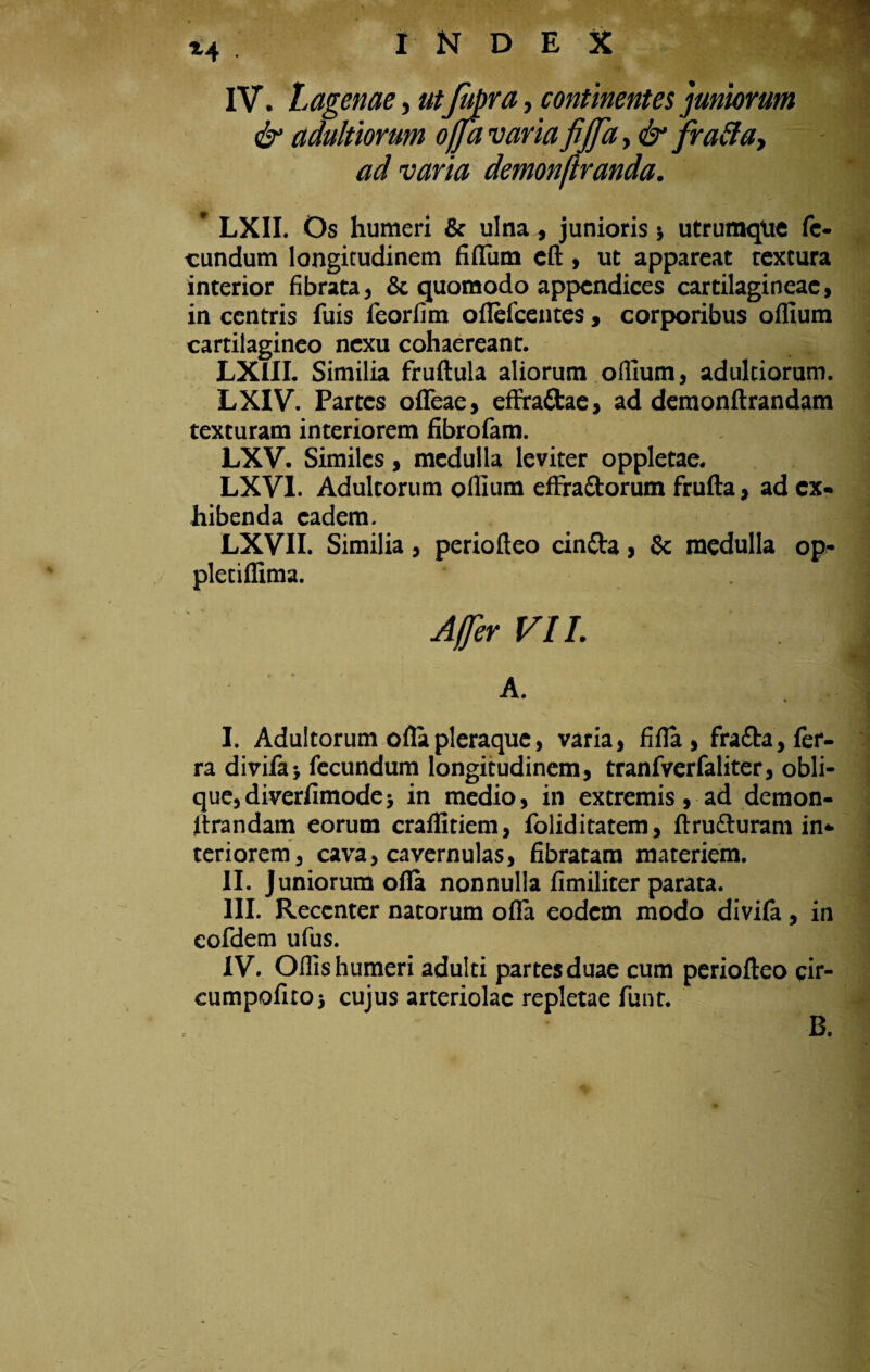 •■ir i4 INDEX IV. Lagenae, ut fupra, continentes juniorum & adultiorum offa varia fijja, & fraffa, ad varia demonftranda. ' LXII. Os humeri & ulna, junioris, utrumque fe¬ cundum longitudinem fidum cd, ut appareat textura interior fibrata, & quomodo appendices cartilagineae, in centris fuis feorfim oflefcentes , corporibus odium cartilagineo nexu cohaereant. LXUI. Similia fruftula aliorum odium, adultiorum. LXIV. Partes ofleae, efFrattae, ad demondrandam texturam interiorem fibrofam. LXV. Similes, medulla leviter oppletae. LXV1. Adultorum odium efFra&orum fruda, ad ex¬ hibenda eadem. | LXVII. Similia, periodeo cindta, & medulla op- pletidima. A. I. Adultorum olla pleraque, varia, fida, fra&a, fer¬ ra divida* fecundum longitudinem, tranfverfaliter, obli¬ que, diverfimode, in medio, in extremis, ad demon¬ drandam eorum craditiem, foliditatem, drufturam in¬ teriorem, cava, cavernulas, fibratam materiem. \ II. Juniorum oda nonnulla fimiliter parata. III. Recenter natorum oda eodem modo divifa , in cofdem ufus. IV. Odis humeri adulti partes duae cum periodeo cir- cumpofitoj cujus arteriolae repletae funt. B.