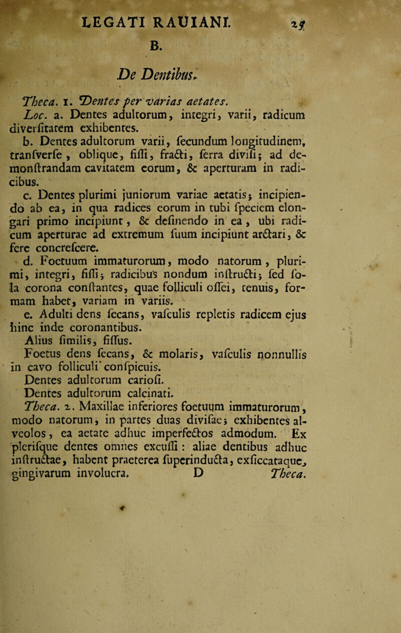 B. t De Dentibus* Theca, i. T)entes fer varias aetates. Loc. a. Dentes adultorum, integri, varii, radicum diverfitatem exhibentes. b. Dentes adultorum varii, fecundum longitudinem, tranfverfe , oblique, fiffi, frafti, ferra divifi; ad de- monftrandam cavitatem eorum, & aperturam in radi¬ cibus. c. Dentes plurimi juniorum variae aetatis} incipien¬ do ab ea, in qua radices eorum in tubi fpeciem elon¬ gari primo incipiunt, & definendo in ea, ubi radi¬ cum aperturae ad extremum fuum incipiunt ar&ari, & fere concrefcere. d. Foetuum immaturorum, modo natorum, pluri¬ mi, integri, fiffi5 radicibus nondum inltrudti; fed fo- la corona conflantes, quae folliculi offei, tenuis, for¬ mam habet, variam in variis. e. Adulti dens fecans, vafculis repletis radicem ejus hinc inde coronantibus. Alius fimilis, fidus. Foetus dens fecans, &c molaris, vafculis nonnullis in cavo folliculi'confpicuis. Dentes adultorum cariofi. Dentes adultorum calcinati. Theca, a. Maxillae inferiores foetuum immaturorum, modo natorum, in partes duas divifae? exhibentes al¬ veolos , ea aetate adhuc imperfectos admodum. Ex plerifque dentes omnes exculli: aliae dentibus adhuc inftruftae, habent praeterea fupcrindutta, exficcataqucj gingivarum involucra. D Theca.