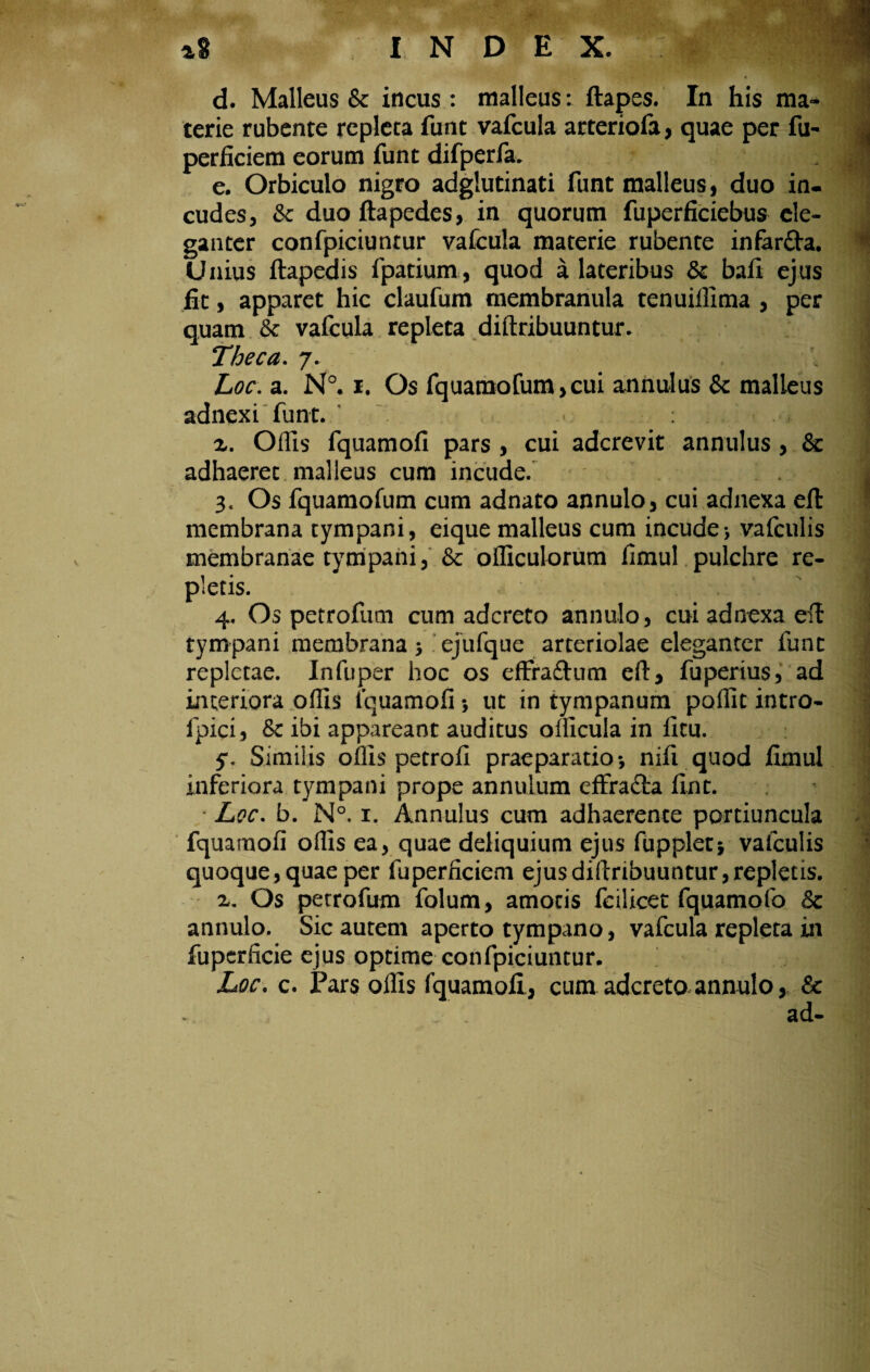 terie rubente repleta funt vafcula arteriofa, quae per fu- perficiem eorum funt difperfa. e. Orbiculo nigro adgiutinati funt malleus, duo in¬ cudes, & duo ftapedes, in quorum fuperficiebus ele¬ ganter confpiciuntur vafcula materie rubente infarfta. Unius ftapedis fpatium, quod a lateribus & bafi ejus fit, apparet hic claufum membranula tenuiffima , per quam & vafcula repleta diftribuuntur. Theca. 7. Loc. a. N°. 1. Os fquamofum,cui annulus & malleus adnexi funt. x. Offis lquamofi pars , cui adcrevit annulus , & adhaeret malleus cum incude. 3. Os fquamofum cum adnato annulo, cui adnexa efi: membrana tympani, eique malleus cum incude*, vafculis membranae tympani, & officulorum fimul pulchre re¬ pletis. 4. Os petrofum cum adcreto annulo, cui adnexa eil tympani membrana > ejufque arteriolae eleganter funt repletae. Infuper hoc os effraftum efl:, fuperius, ad interiora offis lquamofi; ut in tympanum poflit intro- ipici, Sc ibi appareant auditus officula in ficu. 5% Similis offis petrofi praeparatio-, nifi quod fimul inferiora tympani prope annulum effradia fint. Lee. b. N°. 1. Annulus cum adhaerente portiuncula fquamofi offis ea, quae deliquium ejus fupplet* vafculis quoque, quae per fu perficiem ejus diftribuuntur, repletis. x. Os petrofum folum, amotis fcilicet fquamofo 8c annulo. Sic autem aperto tympano, vafcula repleta in fupcrftcie ejus optime confpiciuntur. Loc. c. Pars offis fquamoli, cum adcreto annulo, & ad- i 'A =