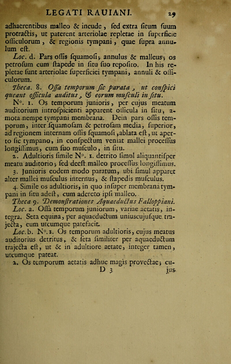 adhaerentibus malleo & incude , fed extra ficum fuum protra&is, ut paterent arteriolae repletae in fuperficie olliculorum , & regionis tympani, quae fupra annu- lum eft. Loc. d. Pars odis fquamofiy annulus & malleum, os petrofum cum ftapede in ficu fuo repofico. In his re¬ pletae funt arteriolae fuperficiei tympani, annuli & olli¬ culorum. fTheca. 8. O/fa temporum Jic parata j ut confpici queant ojficula auditus ^ ® eorum mufculi in /itu. N°. i. Os temporum junioris, per cujus meatum auditorium introfpicienti apparent ollicula in ficu, a- mota.nempe tympani membrana. Dein pars oflis tem¬ porum, interIquamofam &c petrofam media, fuperior, ad regionem internam oflis fquamofi,ablata eft, ut aper¬ to fic tympano, in confpe&um veniat mallei procefiiis longiflimus, cum fuo mufculo, in fitu. 2. Adultioris fimile Np- i. detrito fimnl aliquantifper meatu auditorio y fed decft malleo proceflus longiflimus. 3. Junioris eodem modo paratum, ubfifimul apparet alter mallei mufculus internus, & ftapedis mufculus. 4. Simile os adultioris, in quo infuper membrana tym¬ pani in fitu adeft, cum adcrcto ipfi malleo. Theca 9. cDemonftrationes AquaeduEtus Falloppiani. JLoc. a. Ofla temporum juniorum, variae aetatis, in¬ tegra, Seta equina, per aquaeduthim uniuscujufque tra- jefta, eum utcumque patefacit. Loc.b. N°.i. Os temporum adultioris, cujus meatus auditorius detritus,, fk feta llmiliter per aquaedu£Uim traje&a eft, ut 6c in adultiore aetate, integer tamen, utcumque pateat. . * 2, Os temporum aetatis adhuc magis prove&aey cu- D 3 j u $• 1