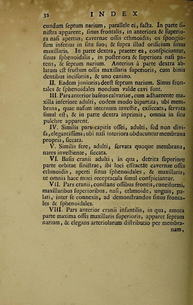 31 eundum feptum narium, parallele ei, fafta. In parte fi- niftra apparent, finus frontalis, in anteriora Sc fuperio- ra nafi apertus$ cavernae offis ethmoidis* os fpongio- fum inferius in fitu fuo*, & fupra illud orificium finus maxillaris, In parte dextra, praeterea, confpiciuntur, finus fphenoidalis , in pofteriora Sc fuperiora nafi pa¬ tens, Sc feptum narium. Anterius a parte dextra ab¬ latum eft frudum ofiis maxillaris fuperioris, cum binis dentibus inciforiis, & uno canino. II. Eadem junioris* deeft feptum narium. Sinus fron¬ tales Sc fphenoidales nondum valde cavi funt. III. Pars anterior bafeos calvariae, cum adhaerente ma¬ xilla inferiore adulti, eodem modo bipartita* ubi mem¬ brana, quae nafum internum inveftit, exficcata, fervata fimul eft Sc in parte dextra inprimis, omnia in fitu pulchre apparent. IV. Similis pars-capitis ofTei, adulti, fed non divi- fa,elegantiftima-,ubi nafi interiora obducuntur membrana propria, ficcata. V. Similis fere, adulti $ fervata quoque membrana, nares inveftiente, ficcata. VI. Bafis cranii adulti * in qna , detrita fuperiore parte orbitae finiftrae, ibi loci effractae cavernae offis ethmoidis, aperti finus fphenoidales, Sc maxillaris 5 ut omnia haec muci receptacula fimul confpiciantur. VII. Pars cranii,conftans offibus frontis,cuneiformi, maxillaribus fuperioribus, nafi, ethmoide, unguis, pa¬ lati,- inter fe connexis, ad demonftrandos finus fronta¬ les Sc fphenoidales. - VHI. Pars anterior cranii infantilis, in qua, amota parte maxima offis maxillaris fuperioris, apparet feptum narium, Sc elegans arteriolarum difiributio per membra¬ nam,