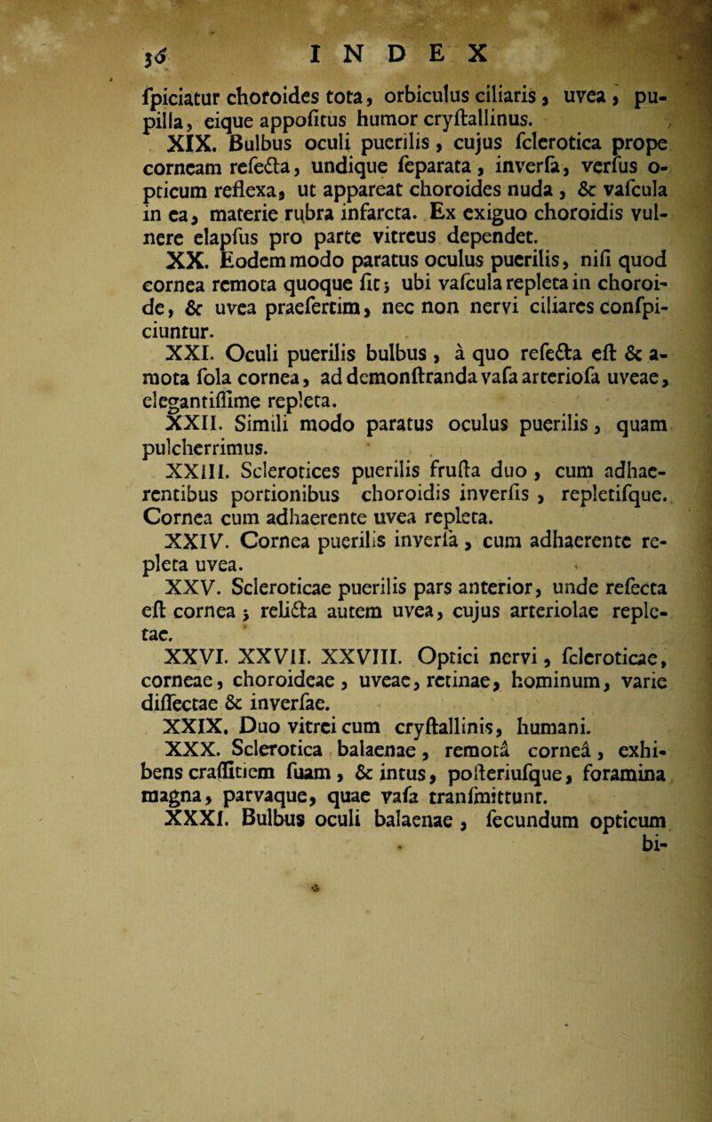 34 fpiciatur chofoides tota, orbiculus ciliaris, uvca, pu¬ pilla, eique appofitus humor cryftallinus. XIX. Bulbus oculi puerilis, cujus fclerotica prope corneam rele&a, undique leparata, inverla, verius o- pticum reflexa, ut appareat choroides nuda , & vafcula in ea, materie rubra infarcta. Ex exiguo choroidis vul¬ nere elapfus pro parte vitreus dependet. XX. Eodem modo paratus oculus puerilis, nifi quod cornea remota quoque fit; ubi vafcula repleta in choroi- de, & uvea praefertim, nec non nervi ciliares confpi- ciuntur. XXI. Oculi puerilis bulbus , a quo refefta eft & a- mota fola cornea, addcmonftrandavafaarteriofa uveae, elegantiflime repleta. XXII. Simili modo paratus oculus puerilis, quam pulcherrimus. . XXIII. Sclerotices puerilis frufla duo , cum adhae¬ rentibus portionibus choroidis inverlis , repletifque. Cornea cum adhaerente uvea repleta. XXIV. Cornea puerilis inverla, cum adhaerente re¬ pleta uvea. XXV. Scleroticae puerilis pars anterior, unde refecta eft cornea ■, relifita autem uvea, cujus arteriolae reple¬ tae. XXVI. XXVII. XXVIII. Optici nervi, fcleroticae, corneae, choroideae, uveae, retinae, hominum, varie diflectae Sc inverfae. XXIX. Duo vitrei cum cryftallinis, humani. XXX. Sclerotica balaenae, remoti cornei, exhi¬ bens craflitiem fuam, & intus, pofteriufque, foramina magna, parvaque, quae vafa tranfmittunr. XXXI. Bulbus oculi balaenae, fecundum opticum bi-