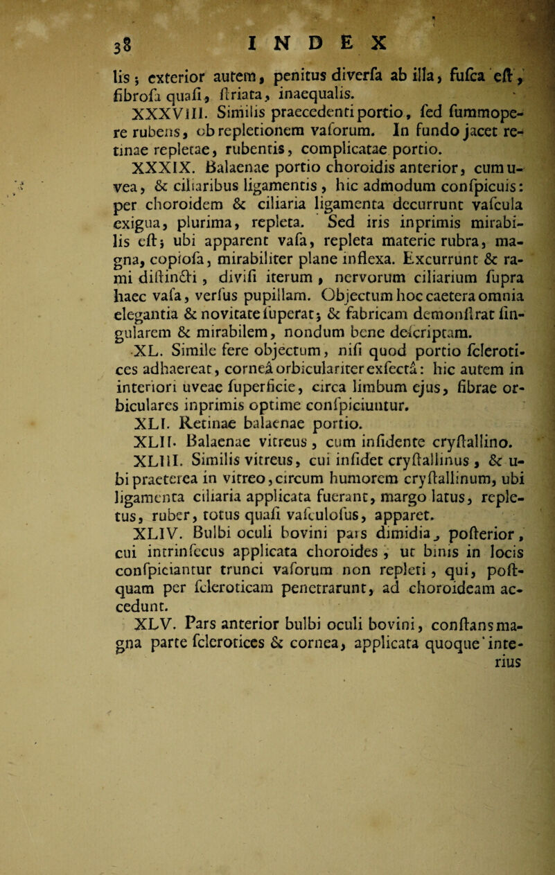 38 INDEX lis 5 exterior autem, penitus diverfa ab illa, fufea e/V, fibrofa qua fi, ftriata, inaequalis. XXX Vili. Similis praecedenti portio, fed fummope- re rubens, ob repletionem vaforum. In fundo jacet re¬ tinae repletae, rubentis, complicatae portio. XXXIX. Balaenae portio choroidis anterior, cumu- vea, & ciliaribus ligamentis , hic admodum confpicuis: per choroidem & ciliaria ligamenta decurrunt vafcula exigua, plurima, repleta. Sed iris in primis mirabi¬ lis cft5 ubi apparent vafa, repleta materie rubra, ma¬ gna, copiofa, mirabiliter plane inflexa. Excurrunt & ra¬ mi diftin£h , divifi iterum , nervorum ciliarium fupra haec vafa, verfus pupillam. Objectum hoc caetera omnia elegantia & novitate fuperat* & fabricam demonflrat An¬ gularem & mirabilem, nondum bene deferiptam. XL. Simile fere objectum, nifi quod portio fcleroti- ces adhaereat, cornea orbicularkerexfecta: hic autem in interiori uveae fuperficie, circa limbum ejus, fibrae or¬ biculares inprimis optime confpiciuntur. XLI. Retinae balaenae portio. XLIb Balaenae vitreus, cum infidente cryftallino. XLIil. Similis vitreus, cui infidet cryftallinus , &c u- bipraeterea in vitreo,circum humorem cryftallinum, ubi ligamenta ciiiaria applicata fuerant, margo latus, reple¬ tus, ruber, totus quafi valculofus, apparet. XLIV. Bulbi oculi bovini pais dimidia ^ pofterior, cui intrinfecus applicata choroides , ut binis in locis confpiciantur trunci vaforum non repleti, qui, poft- quam per fcieroticam penetrarunt, ad choroideam ac¬ cedunt. XLV. Pars anterior bulbi oculi bovini, conflans ma¬ gna parte fclerotices & cornea, applicata quoque‘inte¬ rius