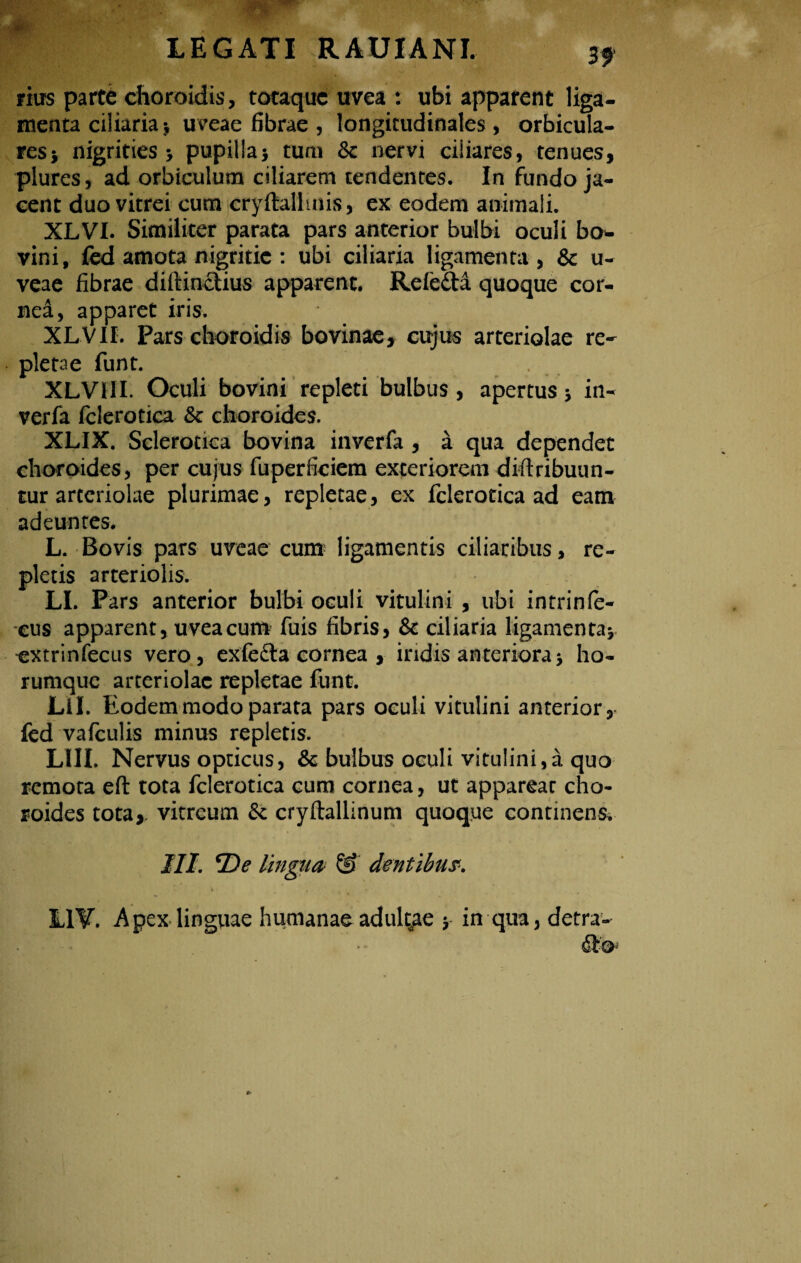 rius parte choroidis, totaque uvea : ubi apparent liga¬ menta ciliariauveae fibrae , longitudinales, orbicula¬ res > nigrities 5 pupilla> tum 8c nervi ciiiares, tenues, plures, ad orbiculum ciliarem tendentes. In fundo ja¬ cent duo vitrei cum cryftallmis, ex eodem animali. XLVI. Similiter parata pars anterior bulbi oculi bo- vini, fcd amota nigritie : ubi ciliaria ligamenta, & u- veae fibrae diftinctius apparent. Refefta quoque cor¬ nei, apparet iris. XLVII. Pars choroidis bovinae, cujus arteriolae re¬ pletae funt. XLVIII. Oculi bovini repleti bulbus, apertus; in- verfa fclerotica & choroides. XLIX. Sclerotica bovina inverfa , a qua dependet choroides, per cujus fuperficiem exteriorem diftribuun- tur arteriolae plurimae, repletae, ex fclerotica ad eam adeuntes. L. Bovis pars uveae cum ligamentis ciliaribus, re¬ pletis arteriolis. LI. Pars anterior bulbi oeuli vitulini , ubi intrinfe- eus apparent, uvea cum fuis fibris, & ciliaria ligamen ta* extrinfecus vero, exfefta cornea , iridis anteriora * ho- rumque arteriolae repletae funt. Lil. Eodem modo parata pars oculi vitulini anterior, fed vafculis minus repletis. LIII. Nervus opticus, & bulbus oculi vitulini,a quo remota eft tota fclerotica cum cornea, ut appareat cho¬ roides tota*, vitreum & cryftallinum quoque continens, III. *De tin •gua & dentibus. L1V. Apex linguae humanae adultae ■> in qua, detra-