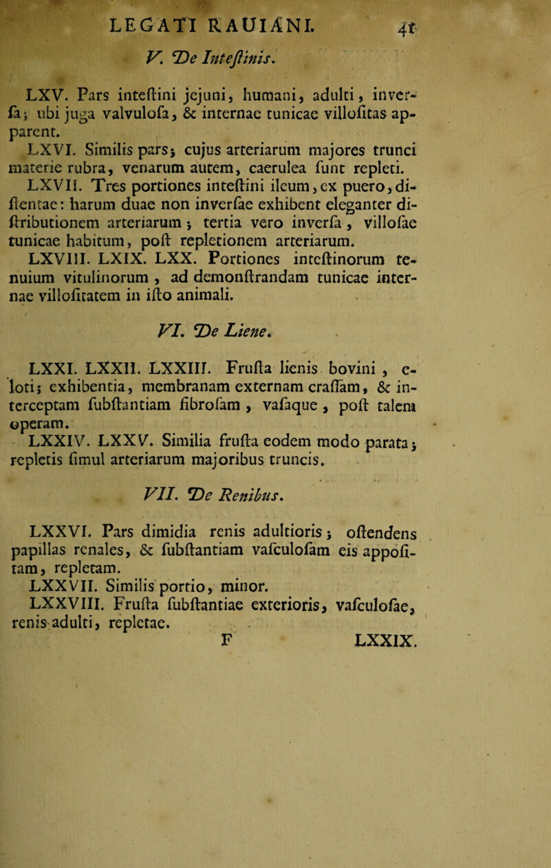 V. De Intefltnis. LXV. Pars inteftini jejuni, humani, adulti, inver- fa* ubi juga valvulofa, & internae tunicae villofitas ap¬ parent. LXVI. Similis pars5 cujus arteriarum majores trunci materie rubra, venarum autem, caerulea funt repleti. LXVIL Tres portiones inteftini ileum,ex puero,di- llentae: harum duae non inverfae exhibent eleganter di- ftributionem arteriarum *, tertia vero inverfa, villofae tunicae habitum, poft repletionem arteriarum. LXyill. LXIX. LXX. Portiones inteftinorum te¬ nuium vitulinorum , ad demonftrandam tunicae inter¬ nae villoiitatem in ifto animali. VI. jDe Liene. LXXI. LXXII. LXXIir. Friifta lienis bovini , e- loti; exhibentia, membranam externam craftam, & in¬ terceptam fubftantiam fibrofam , vafaque , poft talem operam.' LXXIV. LXXy. Similia frufta eodem modo parata* repletis fimul arteriarum majoribus truncis. VII. *De Renibus. LXXVI. Pars dimidia renis adulcioris oftendens papillas renales, & fubftantiam vafculofam eis appofi- tam, repletam. LXXVII. Similis portio, minor. LXXVIII. Frufta fubftantiae exterioris, valculofae, renis adulti, repletae. F LXX1X.