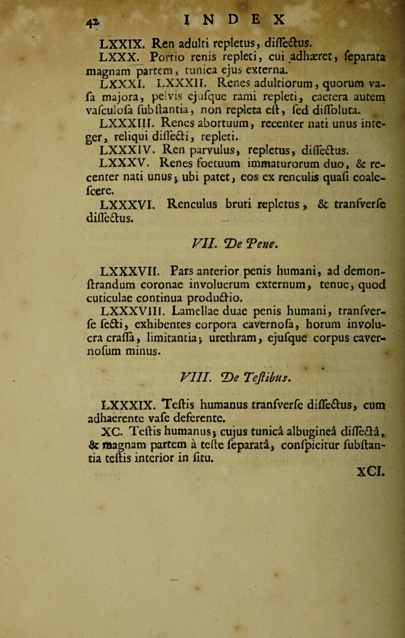 LXXIX. Ren adulti repletus, diffettusi * ^ LXXX. Portio renis repleci, cui adhxret, leparata magnam partem, tunica ejus externa. LXXXI. LXXX1I. Renes aduldorum, quorum va- fa majora, peivis ejufque rami repleti, caetera autem vafculola fubftantia, non repleta eft, fed difloluta. LXXXI1I. Renes abortuum, recenter nati unus inte¬ ger, reliqui difle&i, repleti. LXXXIV. Ren parvulus, repletus, difle&us. LXXXV. Renes foetuum immaturorum duo, & re¬ center nati unus* ubi patet, eos ex renculis quali coale- fcere. LXXXVI. Renculus bruti repletus, & tranfverfe difle&us. 1 VII. *De Tene. LXXXVII. Pars anterior penis humani, ad demon- ftrandum coronae involucrum externum, tenue, quod cuticulae continua produftio. LXXXV1II. Lamellae duae penis humani, tranfver¬ fe fefti, exhibentes corpora cavtrnofa, horum involu¬ cra crafla, limitantia> urethram, ejufque corpus caver- nofum minus. VIII. T>e TeJUbus. LXXXIX. Teftis humanus tranfverfe diflfe&us, cum adhaerente vafe deferente. XC. Teftis humanus; cujus tunica albuginei difle&a* & magnam partem a tefte feparatd, confpicitur fubftan- cia teftis interior in fitu. XCL