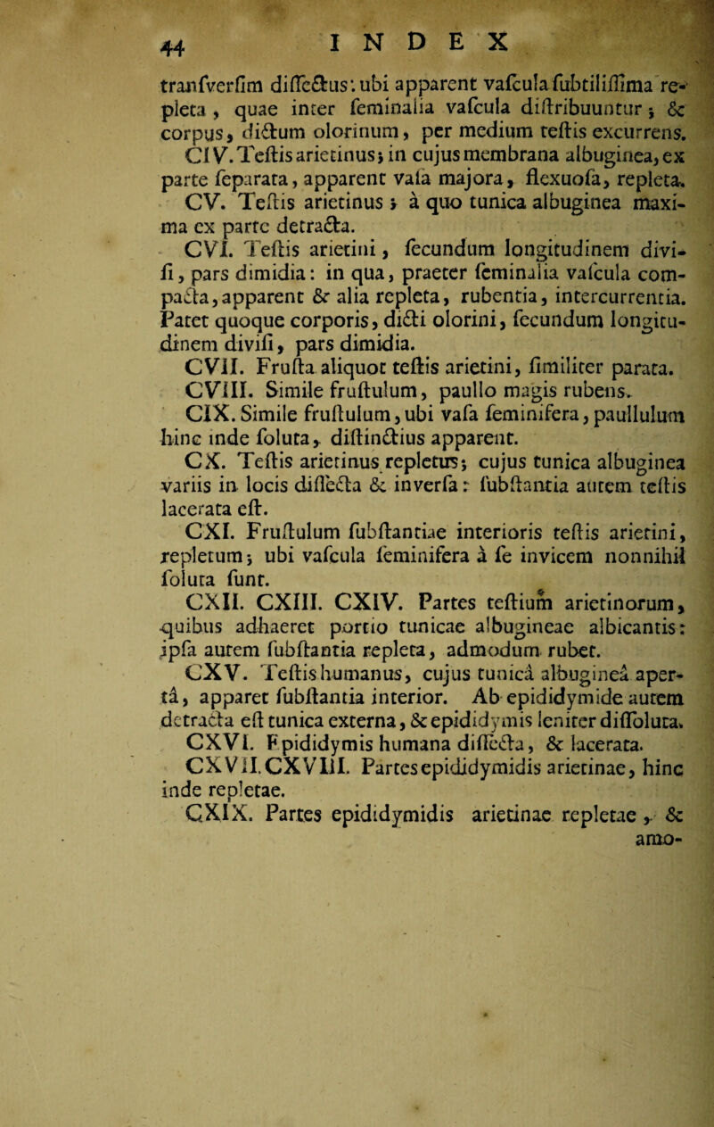 tranfverfim difteftus*.ubi apparent vafculafabtiliffima re¬ pleta , quae inter feminalia vafcula diftribuuntur * & corpus, didum olorinum, per medium teftis excurrens. OVb Teftis arietinus* in cujus membrana albuginea, ex parte feparata, apparent vala majora , flexuofa, repleta. CV. Teftis arietinus > a quo tunica albuginea maxi¬ ma ex parte detrada. CVL Teftis arietini, fecundum longitudinem divi* fi, pars dimidia: in qua, praeter feminalia vafcula com- pada,apparent fk alia repleta, rubentia, intercurrentia. Patet quoque corporis, didi olorini, fecundum longitu¬ dinem divili, pars dimidia. CVil. Frufta aliquot teftis arietini, fimiliter parata. CVill. Simile fruftulum, paullo magis rubens,. CIX. Simile fruftulum,ubi vafa feminifera,paullulum hinc inde foluta* diftindius apparent. CX. Teftis arietinus repletus*, cujus tunica albuginea variis in locis difleda <5c inverfa: fubftantia aurem teftis lacerata eft. CXI. Fruftulum fubftantiae interioris teftis arietini, repletum j ubi vafcula feminifera a fe invicem nonnihil folura funr. CXII. CXIII. CXIV. Partes teftium arietinorum, quibus adhaeret portio tunicae albugineae albicantis: ,ipfa aurem fubftantia repleta, admodum rubet. CXV. Teftis humanus, cujus tunica albuginea aper¬ ta, apparet fubftantia interior. Ab epididymide autem detrada eft tunica externa, & epididymis leniter diflblura* CXVI. Fpididymis humana difteda, & lacerata. CXVII.CXVIlI. Partes epididymidis arietinae, hinc inde repletae. QXIX. Partes epididymidis arietinae repletae Sc amo-