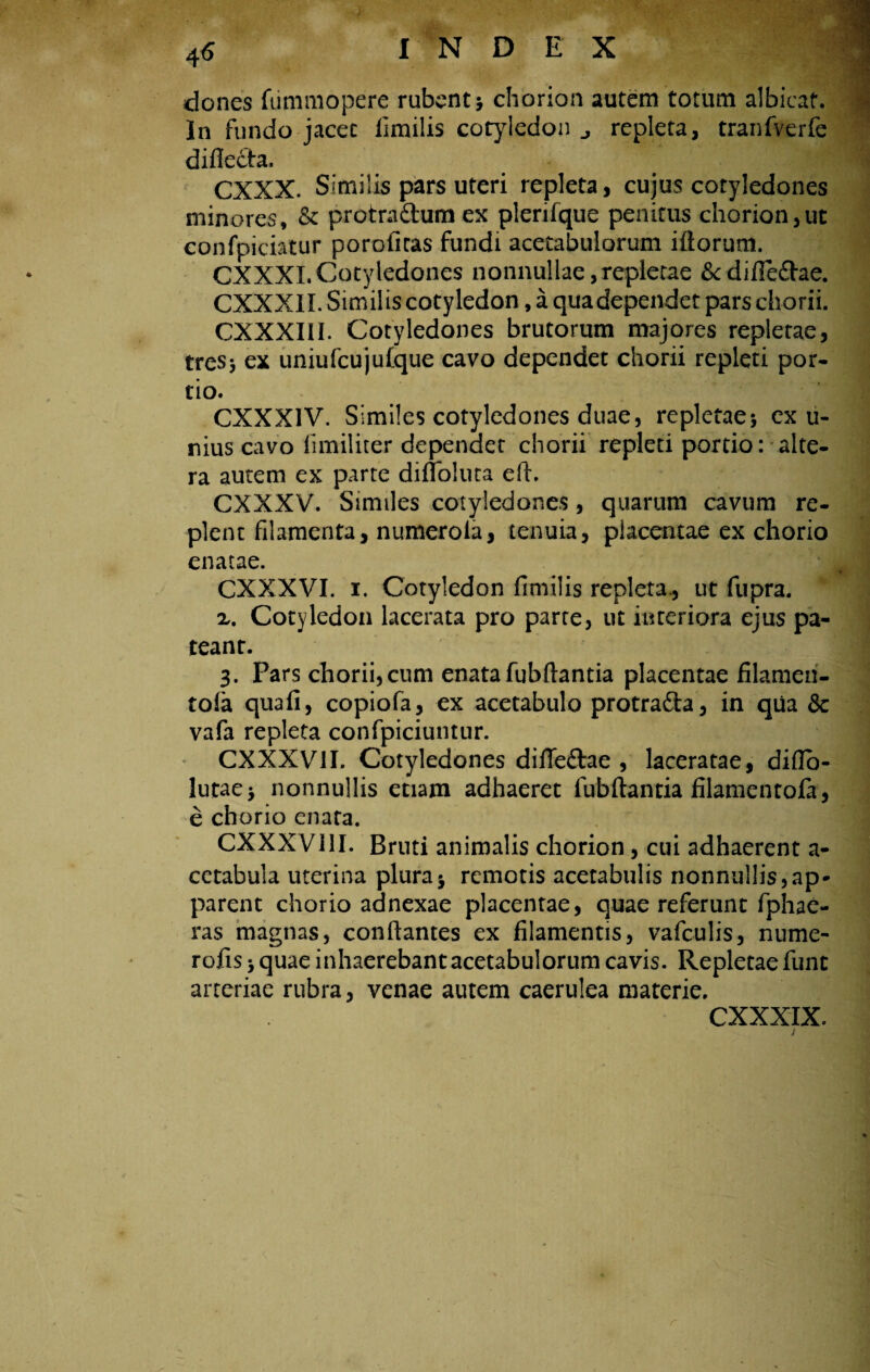dones fummopere rubent; chorion autem totum albicat. In fundo jacet limilis cotyledon repleta, tranfverfe diflecla, CXXX. Similis pars uteri repleta, cujus cotyledones minores, & protra&um ex plerifque penitus chorion,ut confpiciatur poroficas fundi acetabulorum illorum. CXXXI.Cotyledones nonnullae,repletae &difle&ae. CXXXII. Sim ilis cotyledon, a qua dependet pars chorii. CXXXIII. Cotyledones brutorum majores repletae, tres; ex uniufcujulque cavo dependet chorii repleti por¬ tio. CXXX1V. Similes cotyledones duae, repletae; ex u- nius cavo iimiliter dependet chorii repleti portio: alte¬ ra autem ex parte difloluta eft. CXXXV. Similes cotyledones, quarum cavum re¬ plent filamenta, numeroia, tenuia, placentae ex chorio enatae. CXXXVI. i. Cotyledon fimilis repleta., ut fupra. x. Cotyledon lacerata pro parte, ut interiora ejus pa- teanr. I 3. Pars chorii,cum enata fubftantia placentae filamen- tola quali, copiofa, ex acetabulo protradla, in qua & vafa repleta confpiciuntur. CXXXV1I. Cotyledones difle&ae , laceratae, diflo- lutae; nonnullis etiam adhaeret fubftantia filamentofa, e chorio enata. CXXXV11I. Bruti animalis chorion, cui adhaerent a- cctabula uterina pluraj remotis acetabulis nonnullis,ap¬ parent chorio adnexae placentae, quae referunt fphae- ras magnas, conflantes ex filamentis, vafculis, nume- rofis; quae inhaerebant acetabulorum cavis. Repletae fune arteriae rubra, venae autem caerulea materie. CXXXIX. r