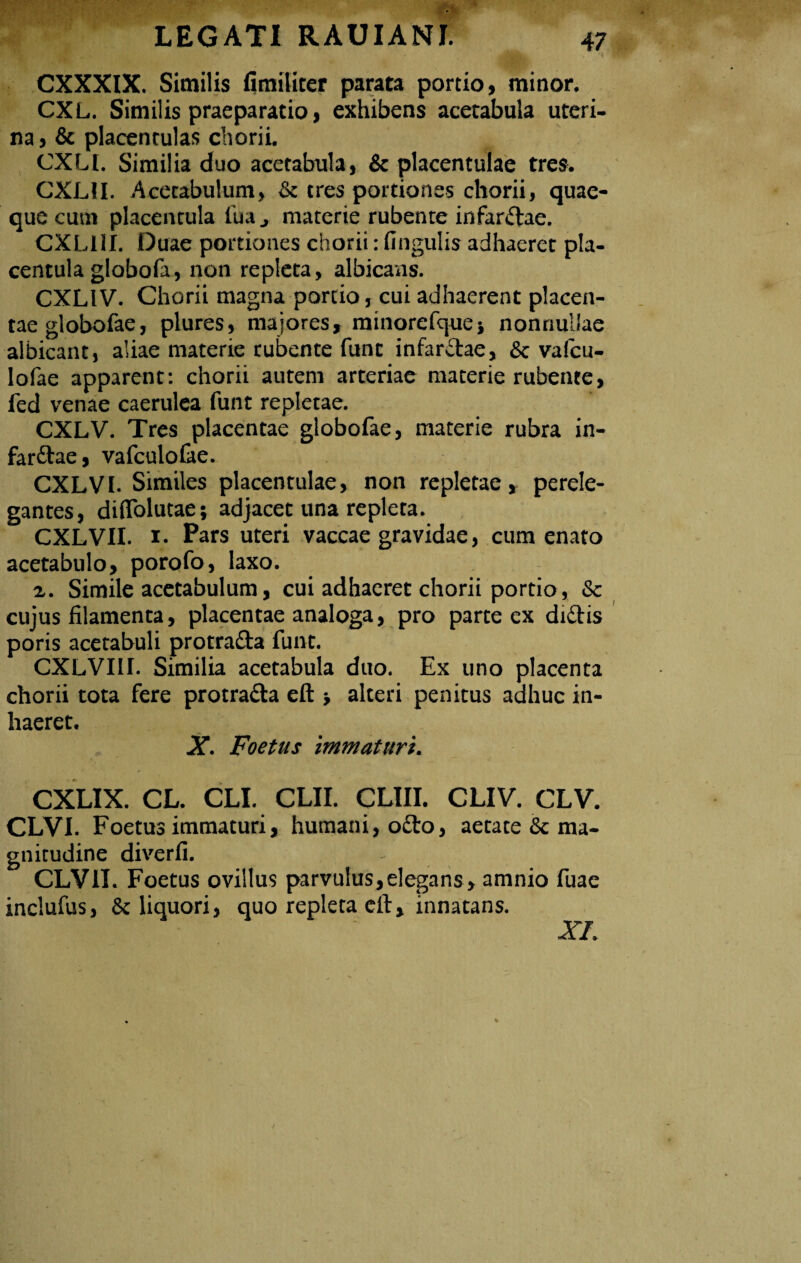 CXXXIX. Similis fimiliter parata portio, minor. CXL. Similis praeparatio, exhibens acetabula uteri¬ na , & placentulas chorii. CXLI. Similia duo acetabula, & placentulae tres. CXL1I. Acetabulum, & tres portiones chorii, quae¬ que cum placentula fua j materie rubente infardae. CXLI1I. Duae portiones chorii: fingulis adhaeret pla¬ centula globofa, non repleta, albicans. CXLI V. Chorii magna portio, cui adhaerent placen¬ tae globofae, plures, majores, minorefque» nonnullae albicant, aliae materie rubente funt infarctae, & vafcu- lofae apparent: chorii autem arteriae materie rubente, fed venae caerulea funt repletae. CXLV. Tres placentae globofae, materie rubra in¬ fardae, vafculofae. CXLVI. Similes placentulae, non repletae, perele¬ gantes, diffolutae; adjacet una repleta. CXLVII. 1. Pars uteri vaccae gravidae, cum enato acetabulo, porofo, laxo. a. Simile acetabulum, cui adhaeret chorii portio, & cujus filamenta, placentae analoga, pro parte ex didis poris acetabuli protrada funt. CXLVIII. Similia acetabula duo. Ex uno placenta chorii tota fere protrada eft * alteri penitus adhuc in¬ haeret. X. Foetus immaturi. CXLIX. CL. CLI. CLII. CLUI. CLIV. CLV. CLVI. Foetus immaturi, humani, odo, aetate & ma¬ gnitudine diverfi. - CLVII. Foetus ovillus parvulus, elegans , amnio fuae inclufus, 8c liquori, quo repleta eft, innatans. XI.