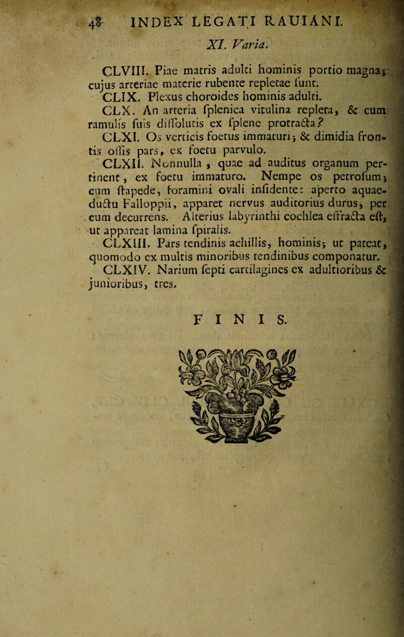 INDEX LEGATI RAUIANI. XI. Varia. CLVIII. Piae macris adulti hominis portio magna * cujus arteriae materie rubente repletae funr. CLIX. Plexus choroides hominis adulti. .> CLX. An arteria fplenica vitulina repleta, & cum ramulis fuis diffioluris ex fplene protrada? i CLXl. Os verticis foetus immaturi > Sc dimidia fron- • tis offis pars, ex foetu parvulo. | CLXII. Nonnulla , quae ad auditus organum per- | tinent, ex foetu immaturo. Nempe os petrofum* ' cum ftapede, foramini ovali infidente: aperto aquae- dudu Falloppii, apparet nervus auditorius durus, per eum decurrens. Alterius labyrinthi cochlea effrada eft, ut appareat lamina fpiralis. CLXIII. Pars tendinis achillis, hominis*, ut pateat, quomodo ex multis minoribus tendinibus componatur. ! CLXiV. Narium fepti cartilagines ex adultioribus &c 'l > junioribus, tres. FINIS.