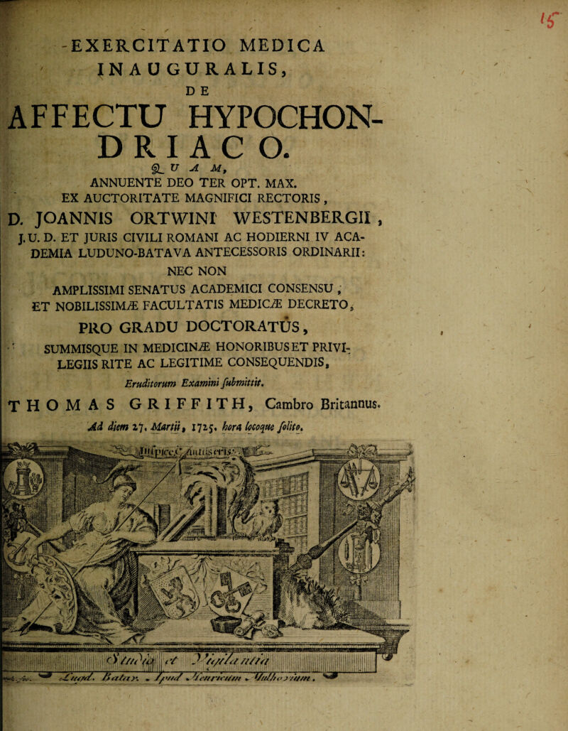 '6' -EXERCITATIO MEDICA {NAUGURALIS, D E AFFECTU HYPOCHON- D R I A C O. (§L_V JL U, ANNUENTE DEO TER OPT. MAX. EX AUCTORITATE MAGNIFICI RECTORIS , D. JOANN1S ORTWINI WESTENBERGII , J. U. D. ET JURIS CIVILI ROMANI AC HODIERNI IV ACA¬ DEMIA LUDUNO-BATAVA ANTECESSORIS ORDINARII: NEC NON AMPLISSIMI SENATUS ACADEMICI CONSENSU , ET NOBILISSIMA FACULTATIS MEDICA DECRETO, PRO GRADU DOCTORATUS, r SUMMISQUE IN MEDICINA HONORIBUS ET PRIVI¬ LEGIIS RITE AC LEGITIME CONSEQUENDIS, Eruditorum Examini fubmittit. THOMAS GRIFFITH, Cambro Britannus» Ad diem z7. Martii, 1725, hora locoque /olito» \ j