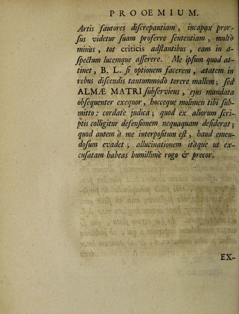 Artis fautores difcrepantiam , incapax pror- fus videtur fuam proferre fententiam , multo minus, tot criticis adftantibus , eam in a- fpeflum lucemque ajferere. Ale ipfum quod at¬ tinet , B. L. fi optionem facerem , at at em in rebus difcendis tantummodo terere mallem; fed ALMitL MATRI fibferviens, ejus mandata obfequenter exequor, hocceque molimen tibi fub- mitto: cordate judica; quod ex aliorum /cri¬ ptis colligitur defenfionem nequaquam de (ider at; quod autem d me interpoftum efl, haud emen- dojum evadet > allucinationem itaque ut ex- cufatam habeas humillime rogo & precor.