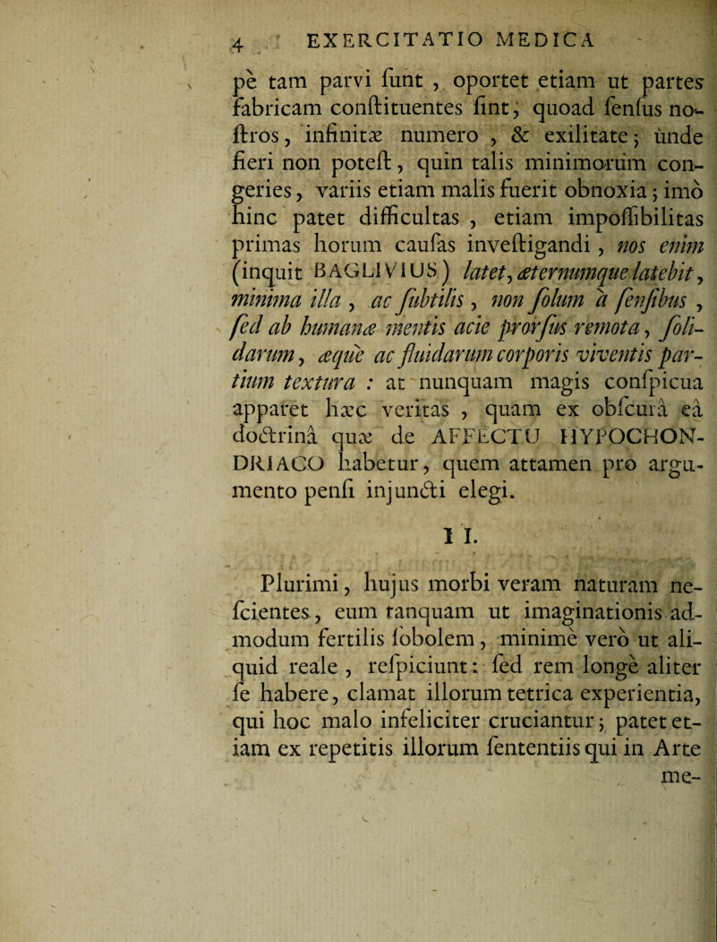 ae tam parvi funt , oportet etiam ut partes fabricam conftituentes fint, quoad fenfus no- ftros, infinitae numero , & exilitate 5 unde fieri non poteft, quin talis minimarum con¬ geries ,. variis etiam malis fuerit obnoxia; imo hinc patet difficultas , etiam impolfibilitas primas horum caufas inveftigandi, nos enim (inquit BAGLIVIUS) latet, eeternumque latebit, minima illa , ac fubtilis, non folum a fenfibus , feci ab humante mentis acie prorfus remota, foli- darum, a que ac fluidarum corporis viventis par¬ tium textura : at nunquam magis confpicua apparet haec veritas , quam ex obfcura ea dodtrina quae de AFFECTU HYPOCHON¬ DRIACO habetur, quem attamen pro argu¬ mento penfi injuncti elegi. i* 1 I. Plurimi , hujus morbi veram naturam ne- fcientes, eum tanquam ut imaginationis ad¬ modum fertilis lobolem, minime vero ut ali¬ quid reale , relpiciunt: fed rem longe aliter fe habere, clamat illorum tetrica experientia, qui hoc malo infeliciter cruciantur; patet et¬ iam ex repetitis illorum fententiis qui in Arte