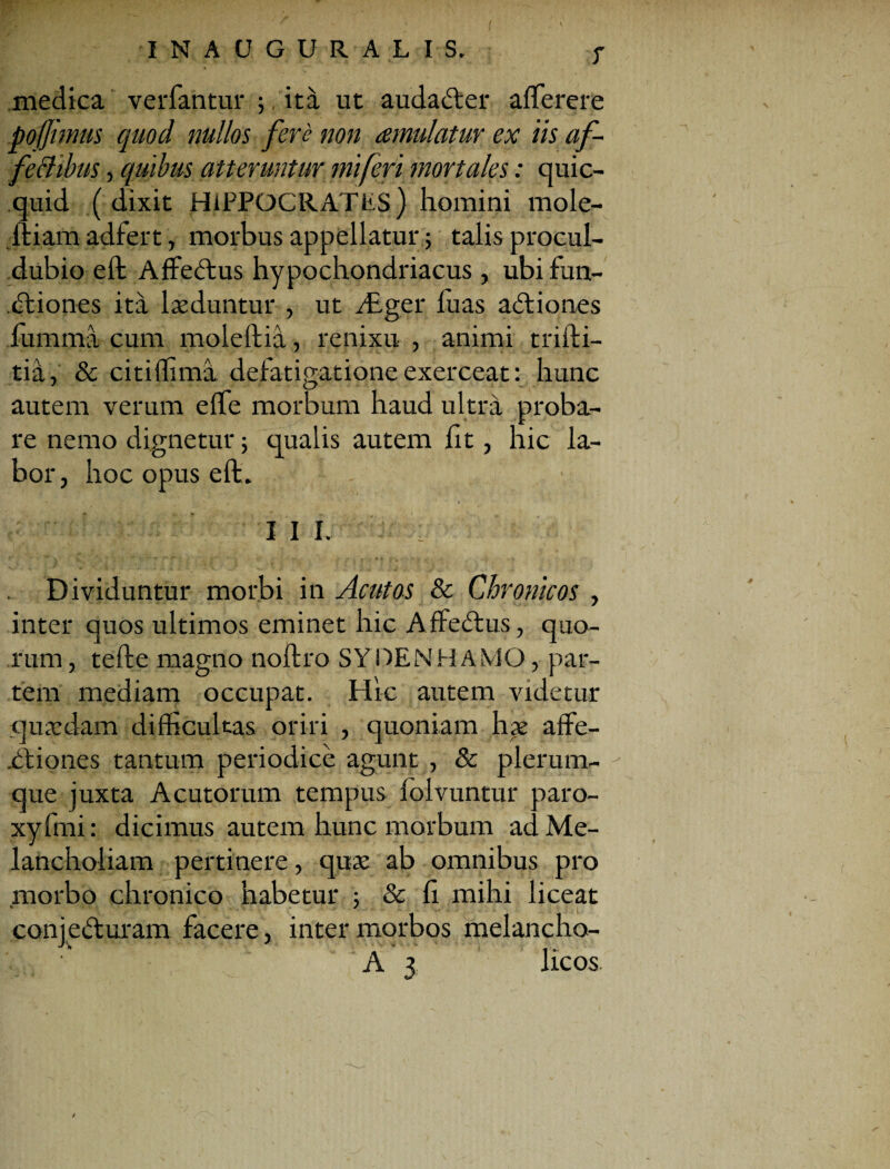 T medica verfantur ; ita ut audadfcer afferere poffimus quod nullos fere non amulatur ex iis af- fettibus, quibus atteruntur mi feri mortales: quic- quid ( dixit HiPPOCRATfcS) homini mole- itiam adfert, morbus appellatur; talis procul- dubio eft Affedtus hypochondriacus, ubi fun- dtiones ita laeduntur , ut /Eger luas adtiones fumma cum moleftia, renixu , animi tridi¬ tia, & citilfima defatigatione exerceat: hunc autem verum effe morbum haud ultra proba¬ re nemo dignetur; qualis autem fit, hic la¬ bor, hoc opus eft. I I I. : Dividuntur morbi in Acutos & Chronicos , inter quos ultimos eminet hic Affedtus, quo¬ rum , tefte magno noftro SYDENHAMO, par¬ tem mediam occupat. Hic autem videtur quaedam difficultas oriri , quoniam hae affe- .Ctiones tantum periodice agunt , & plerum¬ que juxta Acutorum tempus folvuntur paro- xyfmi: dicimus autem hunc morbum ad Me¬ lancholiam pertinere, quae ab omnibus pro morbo chronico habetur ■, & fi mihi liceat conjedturam facere, inter morbos melancho-