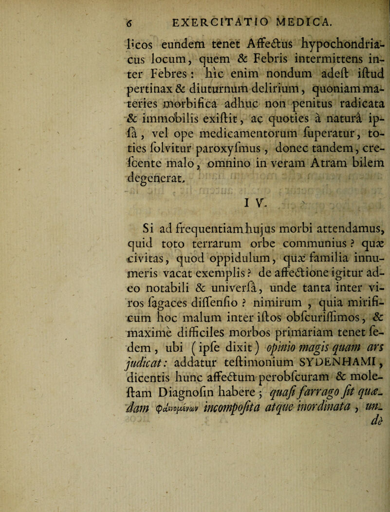 licos eundem tenet Affe&us hypochondria¬ cus locum, quem & Febris intermittens in¬ ter Febres: hic enim nondum adeft illud pertinax & diuturnum delirium, quoniam ma¬ teries morbi fica adhuc non penitus radicata & immobilis exillit, ac quoties a naturi ip- la, vel ope medicamentorum fuperatur, to¬ ties folvitur paroxylmus, donec tandem, cre- fcente malo, omnino in veram Atram bilem degenerat, I V, Si ad frequentiam hujus morbi attendamus, quid toto terrarum orbe communius ? quae civitas, quod oppidulum, quae familia innu¬ meris vacat exemplis ? de affedtione igitur ad¬ eo notabili & univerfa, unde tanta inter vi¬ ros fagaces dilfenfio ? nimirum , quia mirifi¬ cum hoc malum inter illos obfcurilfimos, & maxime difficiles morbos primariam tenet fe- dem , ubi (ipfe dixit) opinio magis quam ars judicat: addatur teftimonium SYDENHAMI, dicentis hunc affedtum perobfcuram & mole- flam Diagnofin habere ; quafi farrago Jit qua¬ dam (pdwjAwav incompojita atque inordinata , um.