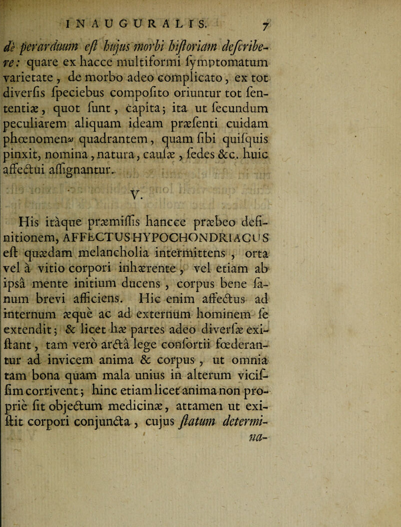 de perarduum efl hujus morbi hifloriam defcribe- re: quare ex hacce multiformi fymp tornatum varietate , de morbo adeo complicato, ex tot diverfis fpeciebus compofito oriuntur tot fen- tentiae, quot funt, capita; ita ut fecundum peculiarem aliquam ideam praefenti cuidam phoenomen» quadrantem, quam fibi quifquis pinxit, nomina, natura, caulae, fedes &c. huic affebtui affignantur. His itaque praemiffis hancee praebeo' defi¬ nitionem, AFFECTUS HYPOCHONDRIACI! S efl: quaedam melancholia intermittens , orta vela vitio corpori inhaerente, vel etiam ab ipsa mente initium ducens , corpus bene fa¬ num brevi afficiens. Hic enim affebtus ad internum aeque ac ad externum hominem fe extendit; & licet hae partes adeo diverfae exi- ftant, tam vero arbta lege confortii foederan¬ tur ad invicem anima & corpus , ut omnia tam bona quam mala unius in alterum vicif* fim corrivent; hinc etiam licet anima non pro¬ prie fit objebtum medicinae, attamen ut exi- fiit corpori conjundta , cujus flatum determi¬ na-