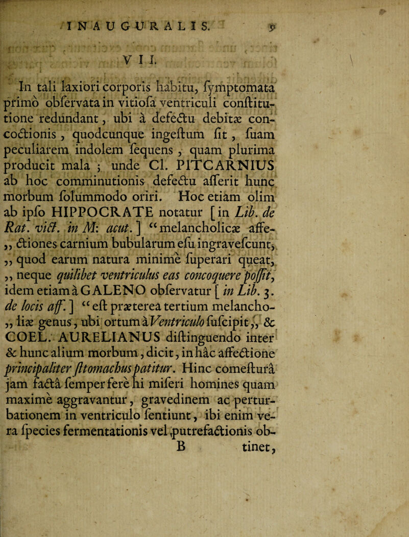 I N A U G AJ R A L I S. VII. In tali laxiori corporis habitu, fymptomata primo obfervata in vitiofa ventriculi conftitu- tione redundant, ubi a defectu debitas con¬ coctionis , quodcunque ingeftum fit, luam peculiarem indolem fequens , quam plurima producit mala ; unde Cl. PITCARNIUS ab hoc comminutionis defeCtu afierit hunc morbum folummodo oriri. Hoc etiam olim ab ipfo HIPPOCRATE notatur [in Lib. de Rat. viB. in M: acut. ] “ melancholicae affe¬ ctiones carnium bubularum efu ingravefcunt, quod earum natura minime fuperari queat, „ neque quilibet ventriculus eas concoquere pojjit, idem etiam a GALENO obfervatur [ in Lib. 3. de locis aff. ] “eft praeterea tertium melancho- „ liae genus, ubi ortum a Ventriculo fufcipit,, & COEL. AURELIANUS diftinguendo inter & hunc alium morbum, dicit, in hac affeCtione principaliter fltomachuspatitur. Hinc comeftura jam faCta femper fere hi miferi homines quam maxime aggravantur, gravedinem ac pertur¬ bationem in ventriculo lentiunt, ibi enim ve¬ ra fpecies fermentationis vel putrefactionis ob- B tinet,