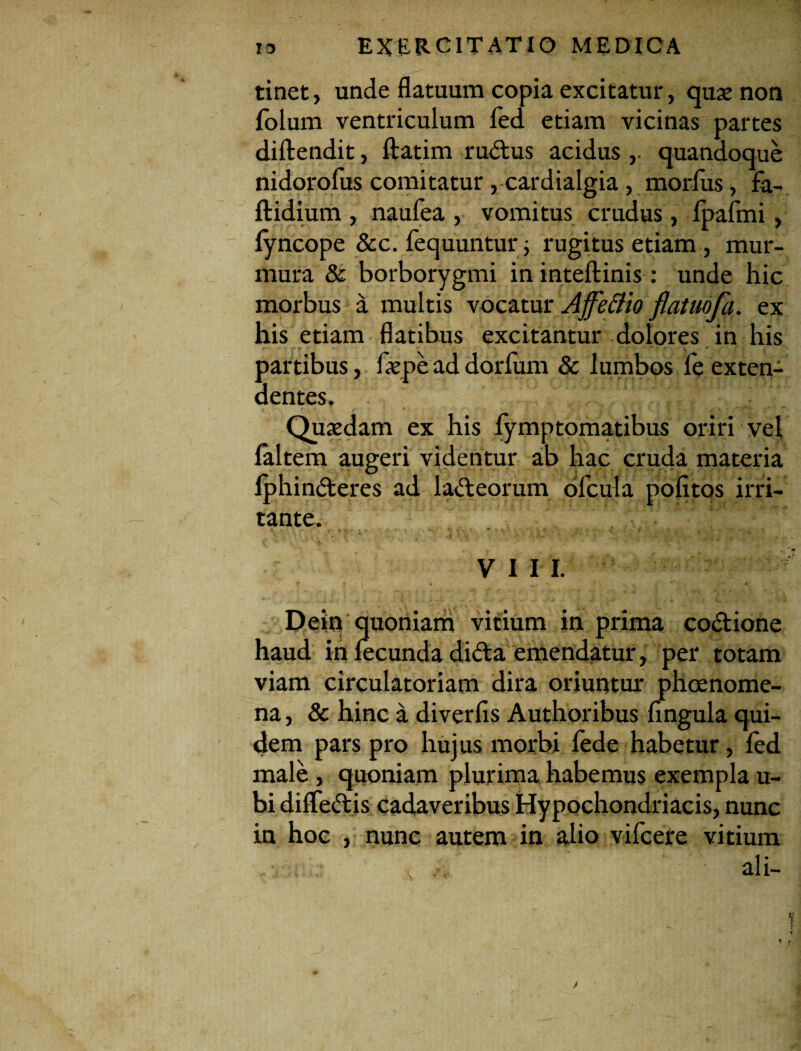 tinet, unde flatuum copia excitatur, quae non folum ventriculum led etiam vicinas partes diftendit, ftatim ru&us acidus ,• quandoque nidorofus comitatur , cardialgia, morius, fa- ftidium , naufea , vomitus crudus, fpafmi, lyncope &c. fequuntur ; rugitus etiam, mur¬ mura & borborygmi in inteftinis : unde hic morbus a multis vocatur Affe&io flatuofa. ex his etiam flatibus excitantur dolores in his partibus, faepe ad dorlum & lumbos fe exten¬ dentes. Quaedam ex his fymptomatibus oriri vel faltem augeri videntur ab hac cruda materia fphindteres ad lacteorum picula politos irri¬ tante. X- f- t •* ' - *N ’ V V ♦ * «r ’ -*• ' \ ‘ (f ^ •» VIII. Dein quoniam vitium in prima co&ione haud in fecunda dida emendatur, per totam viam circulatoriam dira oriuntur phoenome- na, & hinc a diverfis Authoribus lingula qui¬ dem pars pro hujus morbi lede habetur, led male , quoniam plurima habemus exempla u- bi diife&is cadaveribus Hypochondriacis, nunc in hoc , nunc autem in alio vifcere vitium ali-