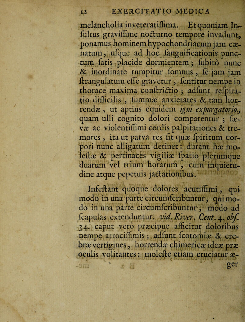 melancholia inveteratiffima. Et quoniam In- fultus graviffime nodurno tempore invadunt, ponamus hommemhypochondriacum jam car¬ natum , ufque ad hoc languificationis punc¬ tum fatis placide dormientem; iubito nunc & inordinate rumpitur fomnus , fe jam jam ftrangulatum eife gravetur , lentitur nempe in thorace maxima conftridtio 5 adfunt reipira- t;io difficilis , (ummas anxietates & tam hor¬ rendas , ut aptius equidem igni expurgatorio,, quam ulli cognito dolori comparentur ; fas- vas ac violentiffimi cordis palpitationes & tre¬ mores , ita ut parva res fit quas Ipiritum. cor- aori nunc alligatum detinet: durant has mo- :eftas & pertinaces vigilias fipatio plerumque duarum vel trium horarum , cum inquietu¬ dine atque pepetuis jactationibus. Infeftant quoque dolores acuti ffimi, qui modo in una parte circumfcribuntur, qui mo¬ do in una parte circumfcribuntur, modo ad fcapulas extenduntur, vid. River, Cent. 4. obf. 34. caput vero praecipue afficitur doloribus nempe atrociffimis 5 adiunt fcotomias & cre¬ bras vertigines, horrendae chimericae ideae prae oculis volitantes: molefte etiam cruciatur aer