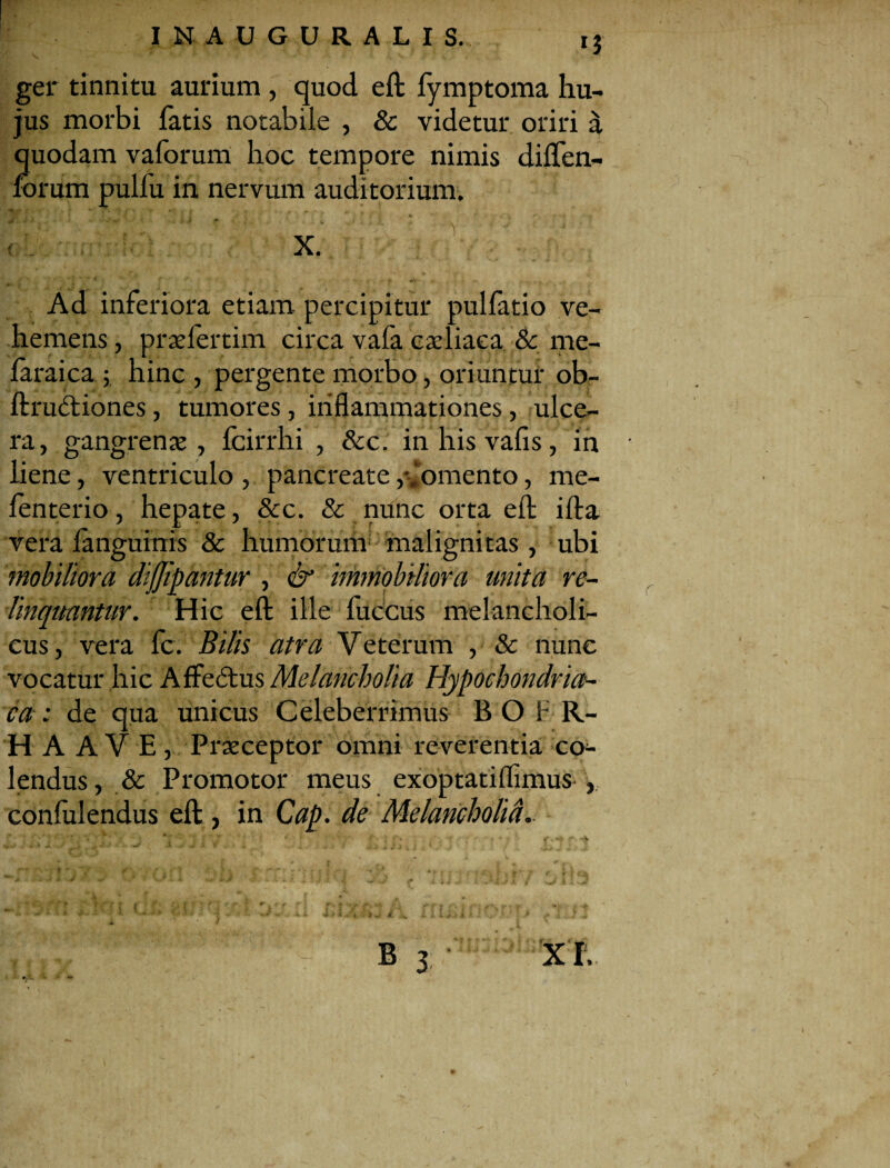 ger tinnitu aurium , quod eft lymptoma hu¬ jus morbi fatis notabile , & videtur oriri a quodam vaforum hoc tempore nimis dilfen- forum pulfu in nervum auditorium. Ad inferiora etiam percipitur pullatio ve¬ hemens , prasfertim circa vafa cadiaea & me- laraica ; hinc , pergente morbo, oriuntur ob- ftrudtiones, tumores, inflammationes, ulce¬ ra, gangrenas, fcirrhi , &c. inhisvafis, in liene, ventriculo , pancreate/lomento, rae- lenterio, hepate, &c. & nunc orta eft illa vera languinis & humorum malignitas , ubi mobiliora dijjipantur , & immobiliora unita re¬ linquantur. Hic efl: ille fuccus melancholi¬ cus, vera fc. Bilis atra Veterum , & nunc vocatur hic AfFeddus Melancholia Hypochondria¬ ca : de qua unicus Celeberrimus B O F R- H A AVE, Praeceptor omni reverentia co¬ lendus , & Promotor meus exoptatiflimus , confidendus eft, in Cap. de Melancholici..