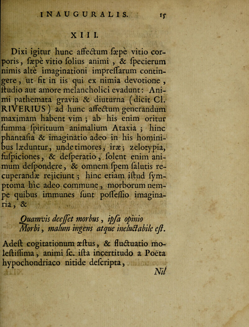 XIII. Dixi igitur hunc affedum faepe vitio cor¬ poris , faepe vitio folius animi , & fpecierum nimis alte imaginationi imprelTarum contin¬ gere , ut fit in iis qui ex nimia devotione , itudio aut amore melancholici evadunt: Ani¬ mi pathemata gravia & diuturna (dicit Cl. R1VERIUS) ad hunc affedtum generandum maximam habent vim ; ab his enim oritur fumma fpirituum animalium Ataxia ; hinc phantafia & imaginatio adeo in his homini¬ bus laeduntur, unde timores, irae; zelotypia, fulpiciones, & defperatio, folent enim ani¬ mum defpondere, & omnem fpem falutis re¬ cuperandae rejiciunt; hinc etiam iftud lym- ptoma hic adeo commune, morborum nem¬ pe quibus immunes funt polfelfio imagina¬ ria, & Quamvis dee flet morbus, ipfa opinio Morbi, malum ingens atque ineluftabile eft. Adeft cogitationum aeftus, & fludtuatio mo- leftilfima, animi fc. ifta incertitudo a Poeta hypochondriaco nitide defcripta, •Julf: ' Ni/