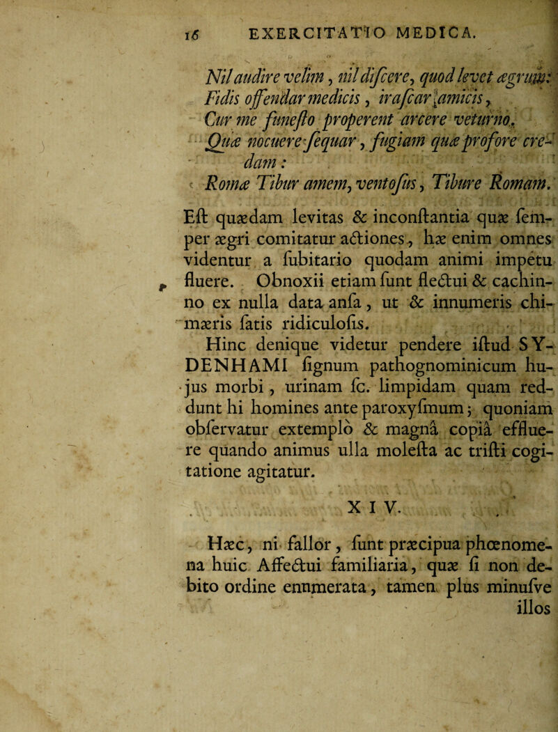 Nilaudire velim, nil difcere, quod levet agrum: Fidis offendar me dicis, irajcar [amicis, Cur me funefto properent arcere veturno. Qua nocuere fequar, fugiam qua profore cre¬ dam : ;; ’ Roma Tibur amem, ventofus, Tibure Romam. Eft quaedam levitas & inconftantia quae lem- per aegri comitatur adiones., hae enim omnes videntur a fubitario quodam animi impetu fluere. Obnoxii etiam funt fledtui& cachin¬ no ex nulla data anfa, ut & innumeris chi- maeris latis ridiculolis. » - “ -x- - -v- -* Hinc denique videtur pendere illud SY- DENHAMI lignum pathognominicum hu¬ jus morbi, urinam Ic. limpidam quam red¬ dunt hi homines ante paroxylinum; quoniam obfervatur extemplo & magna copia efflue¬ re quando animus ulla molella ac trifti cogi¬ tatione agitatur. ✓ * ^ w / . j V XIV. « • -■* -4 * - . . * - “ •# Haec, ni fallor, funt praecipua phoenome- na huic Affedui familiaria, quae li non de¬ bito ordine enumerata, tamen, plus minulve illos