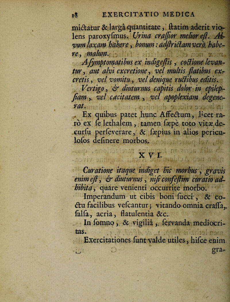 mi&atur & largi quantitate, ftatim aderit vio¬ lens paroxyfmus. Urina crajjior melior eft. Ai? vumjaxam habere, bonum: adflriBam verti habe¬ re, malum. AJympt ornatibus ex indigeftis , coBione levan¬ tur , aut alvi excretione, vel multis flatibus ex¬ cretis , vel vomitu ,.vel denique ruBibuseditis. Vertigo, & diuturnus capitis dolor in epilep- fiam,. vel cacitatem , vel apoplexiam degene¬ rat. i Ex quibus patet hunc Affe&um , licet ra- ro ex le lethalem , tamen faepe toto vitae de- curlu perfeverare, & faepius in alios pericu- lofos delinere morbos, x v r. Curatione itaque indiget Inc morbus, gravis enimeft, & diuturnus, nifi confeflhn curatio ad¬ hibita , quare venienti occurrite morbo. Imperandum ut cibis boni fucci , & co- £tu facilibus vefcantur; vitando omnia cralfa,, lalla, acria, flatulentia &c. In fomno, & vigilii, fervanda mediocri¬ tas, < : «■' Exercitationes funt valde utiles, hifce enim ;. ; ‘ gra- r