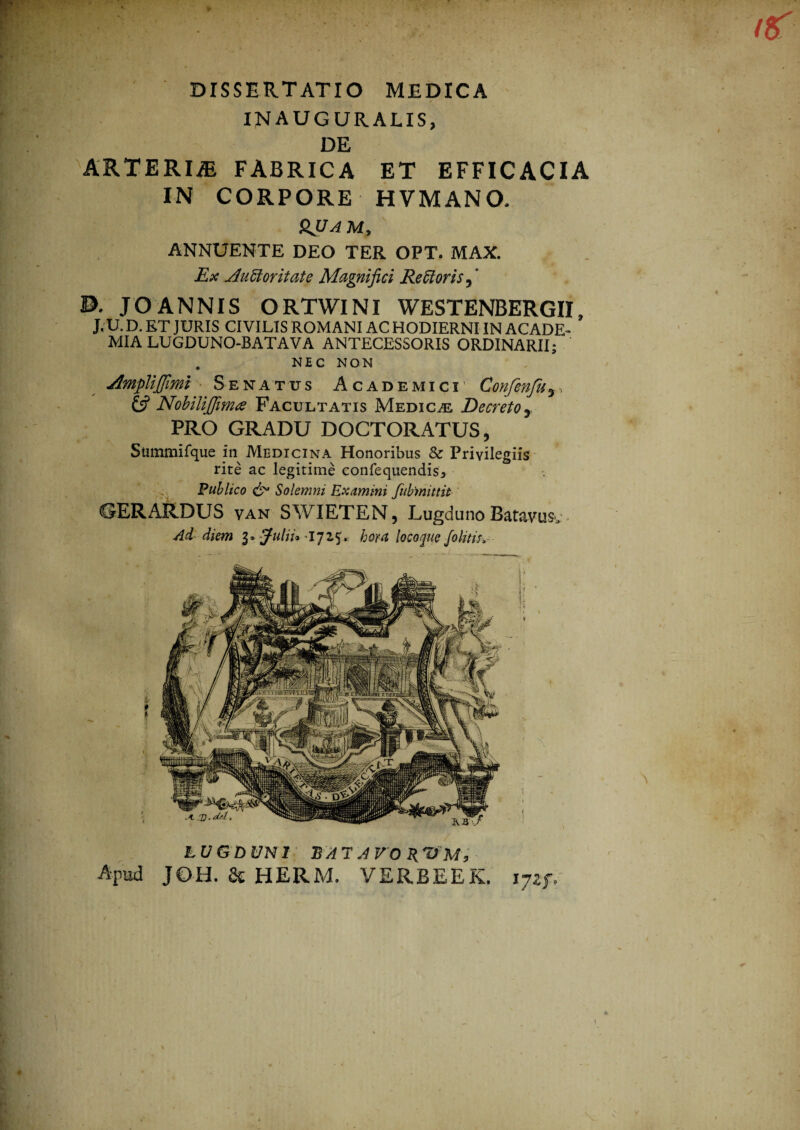 INAUGURALIS, DE ARTERliE FABRICA ET EFFICACIA IN CORPORE HVMANO. ruam, ANNUENTE DEO TER OPT. MAX. Ex jluUoritate Magnifici Rettoris, B. JOANNIS ORTWINI WESTENBERGII J. U. D. ET JURIS CIVIUS ROMANI AC HODIERNI IN ACADE¬ MIA LUGDUNO-BATAVA ANTECESSORIS ORDINARII; . NEC NON AZmpUJJimi Senatus Academici' Confenju 6? NobiliJJima Facultatis Medica: Decreto y PRO GRADU DOCTORATUS, Summifque in Medicina Honoribus & Privilegiis rite ac legitime confequendis5 Publico & Solemni Examini fubmittit C5ERARDUS van SWIETEN, Lugduno Batavus, Ad diem 3» -jfulA* -1725. hora loco pie /olitis. LUGDUNI BATAVOR Apud JOH. & HERM. VERBEEK, ijzf*