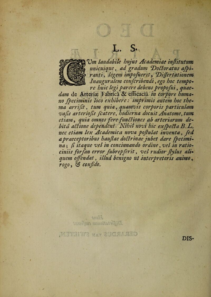 rv L. S Um laudabile hujus Academiae infiitutum unicuique, ad gradum 2)oEioratus afipi- ranti, legem impofuerit, 'Difertationem Inauguralem confcribendi, ego hoc tempo* re huic legi parere debens propofui, quae- dam de Arterias Fabrica & efficacia in corpore huma- no fpeciminis loco exhibere: imprimis autem hoc the- ma arrijit, tum quia, quamvis corporis particulam vajis arteriojis fcatere, hodierna docuit Anatome, tum etiam, quia omnes fere funEliones ab arteriarum de¬ bita attione dependent. Nihil novi hic exfpeffiaB.L. nec etiam lex Academica nova pofiulat inventa, fed a praeceptoribus haujlae doblrinae jubet dare fpecimi- ?ia; (i itaque vel in concinnando ordine, vel in ratio¬ ciniis forfan error fubrepferit, vel rudior fiylus ali• quem offendat, i//#*/ benigno ut interpreteris animo* rogo, & confido.