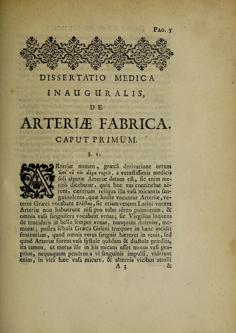 Pag. f DISSERTATIO MEDICA INAUG tIRALIS, D E ARTERIA FABRICA. f #. CAPUT PRIMUM. §. i.  4 ' * * 7 '' ' 1 \ Rterise nomen, grseca derivatione ortum t£ tqv uegot, rqgsiv, a vetuftiflimis medicis foli alperae Arterias datum ell, fic enim me¬ rito dicebatur, quia hoc vas continebat ae¬ rem, cseterum reliqua illa vafa micantia fan- guinolenta ,qua: hodie vocantur Arteriae,ve¬ teres Graeci vocabant cpAg/3&g9Cic etiam veteres Latini vocem Arterias non habuerunt nifi pro tubo aereo pulmonum, Sc omnia vafa fanguifera vocabant venas; fic Virgilius loquens de trucidatis in bello femper venas, nunquam Arterias, me¬ morat; pofiea fchola Graeca Galeni tempore in hanc incidit fententiam, quod omnis verus fanguis haereret in venis, fed quod Arteria forent vala fyftole quadam 6c diaftole prodita, ita tamen, ut motus ille in his micans edet motus vafi pro¬ prius, nequaquam pendens a vi fanguinis impulfi, viderant enim, in vita hxc vafa micare, & alternis vicibus attolli A 3 &