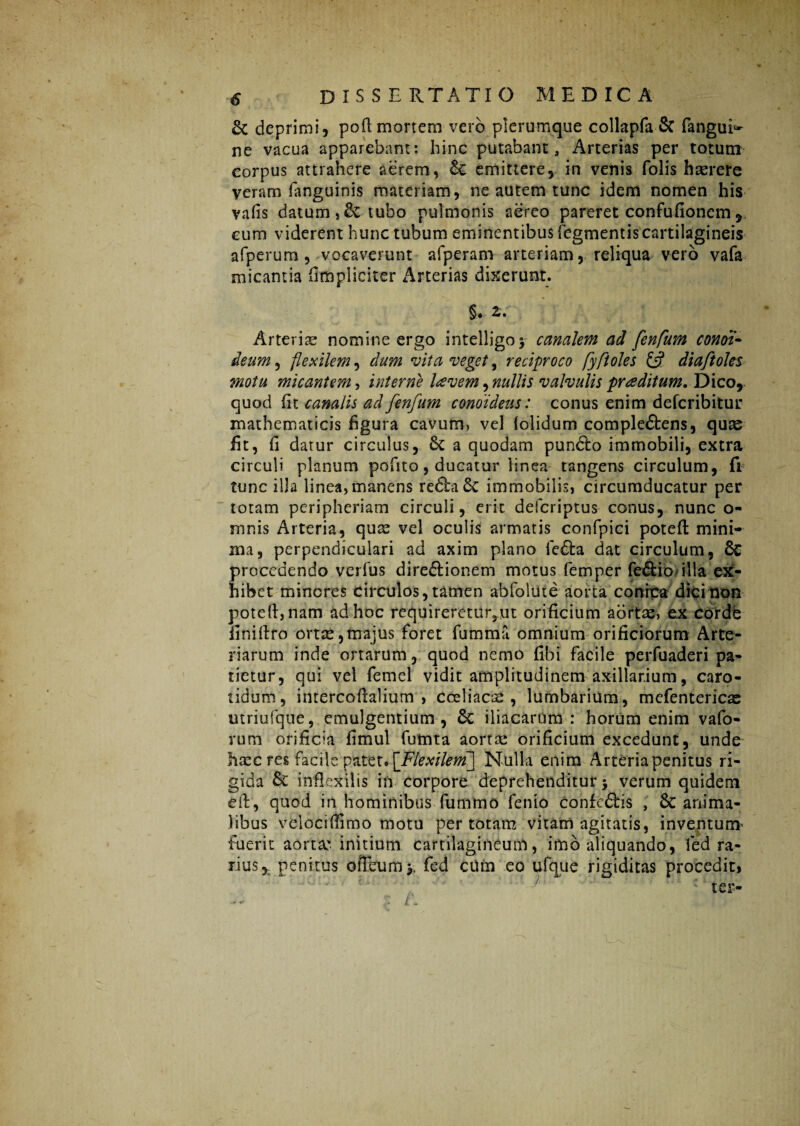 & deprimi, poft mortem vero plerumque collapfa & fangui^ ne vacua apparebant: hinc putabant. Arterias per totum corpus attrahere aerem, & emittere, in venis folis haerere veram fanguinis materiam, ne autem tunc idem nomen his vafis datum,& tubo pulmonis aereo pareret confufionem , cum viderent hunc tubum eminentibus Tegmentis cartilagineis afperum , vocaverunt afperam arteriam, reliqua vero vafa micantia (impliciter Arterias dixerunt. §♦ z. Arteria nomine ergo intelligo* canalem ad fenfum condi- deum, flexilem, dum vita veget, reciproco fyfi oles & diaftoles motu micantem, interne lavem, nullis valvulis praditum. Dico, quod (it canalis ad fenfum conoideus: conus enim defcribitur mathematicis figura cavum, vel {olidum comple&ens, quas fit, fi datur circulus, & a quodam pundfco immobili, extra circuli planum pofito, ducatur linea tangens circulum, fi tunc illa linea, manens re6ta8c immobilis, circumducatur per totam peripheriam circuli, erit defcriptus conus, nunc o- mnis Arteria, qu^ vel oculis armatis confpici poteft mini¬ ma, perpendiculari ad axim plano fe£ta dat circulum, & procedendo verfus dire&ionem motus femper feftio illa ex¬ hibet minores circulos, tamen abfolute aorta conhca dici non poteft, nam ad hoc requireretur^ut orificium aortae, ex Corde iiniftro ortse,majus foret fumma omnium orificiorum Arte¬ riarum inde ortarum, quod nemo fibi facile perfuaderi pa¬ tietur, qui vel femel vidit amplitudinem axillarium, caro¬ tidum, intercoftalium , coeliacae, lumbarium, mefentericae utriufque, emulgentium , 6c iliacarum : horum enim vafo- rum orificia fimul fumta aortae orificium excedunt, unde haec res facile patet. [Flexilem] Nulla enim Arteria penitus ri¬ gida & inflexilis in Corpore deprehenditur > verum quidem eft, quod in hominibus fummo fenio confeflris , & anima¬ libus velociftimo motu per totam vitam agitatis, inventum' fuerit aorta' initium cartilagineum, imb aliquando, fed ra¬ rius, penitus oiTeum y fed cUm eo ufque rigiditas procedit, .9 *