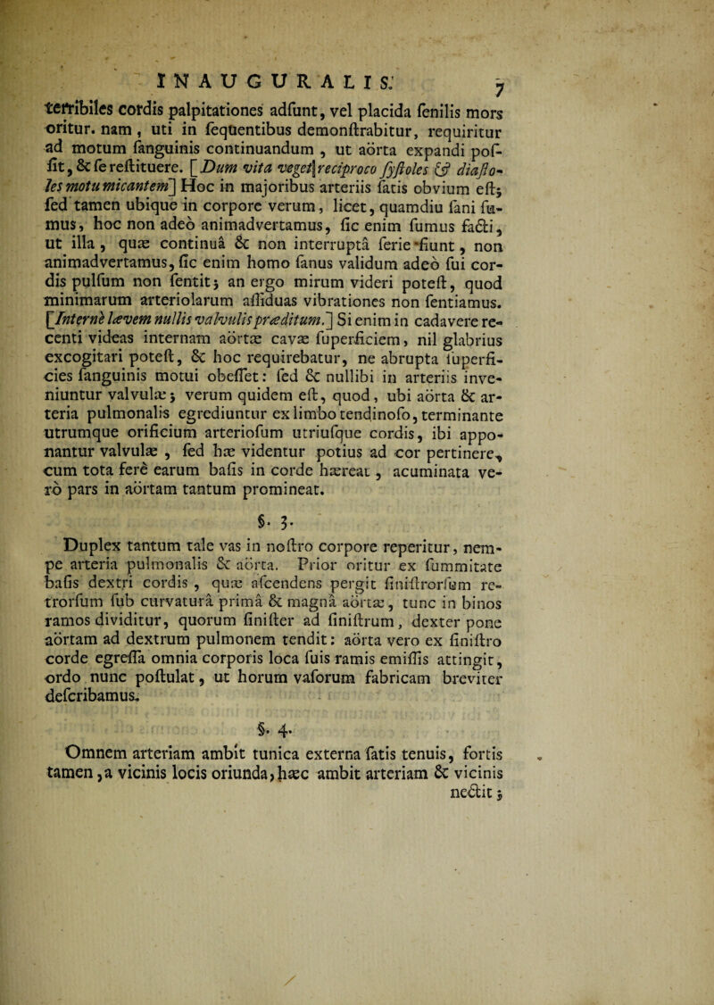 terribiles cordis palpitationes adfunt, vel placida fenilis mors oritur, nam , uti in feqUentibus demonftrabitur, requiritur ad motum (anguinis continuandum , ut aorta expandi pof- fit, &C fe reftituere. [Dum vita veget\reciproco fyftoles & diaflo- les motu micantem] Hoc in majoribus arteriis fatis obvium eftj fed tamen ubique in corpore verum, licet, quamdiu fani fu¬ mus, hoc non adeo animadvertamus, fic enim fumus fa&i, ut illa , quas continua & non interrupta ferie -fiunt, non animadvertamus, fic enim homo fanus validum adeo fui cor¬ dis pulfum non fentit j an ergo mirum videri poteft, quod minimarum arteriolarum aftiduas vibrationes non fentiamus. \Jnternl laevem nullis valvulis praeditum.] Si enim in cadavere re¬ centi videas internam aortae cavae fuperficiem > nil glabrius excogitari poteft, &; hoc requirebatur, ne abrupta fuperfi- cies fanguinis motui obeflet: fed Se nullibi in arteriis inve¬ niuntur valvuke* verum quidem eft, quod, ubi aorta tk ar¬ teria pulmonalis egrediuntur ex limbo tendinofo, terminante utrumque orificium arteriolum utriufque cordis, ibi appo¬ nantur valvulae , fed hae videntur potius ad cor pertinere,, cum tota fere earum bafis in corde haereat, acuminata ve¬ ro pars in aortam tantum promineat. §♦ 3- Duplex tantum tale vas in noftro corpore reperitur, nem¬ pe arteria pulmonalis & aorta. Prior oritur ex fummitate bafis dextri cordis , quae afcendens pergit finiftrorfum re¬ tro r fu m fub curvatura prima & magna aorta:, tunc in binos ramos dividitur, quorum finifter ad iiniftrum, dexter pone aortam ad dextrum pulmonem tendit: aorta vero ex finiftro corde egrefia omnia corporis loca fu is ramis emiftis attingit, ordo nunc poftulat, ut horum vaforum fabricam breviter defcribamus. 4* Omnem arteriam ambit tunica externa fatis tenuis, fortis tamen ,a vicinis locis oriunda> haec ambit arteriam 8c vicinis ne£iit ‘s