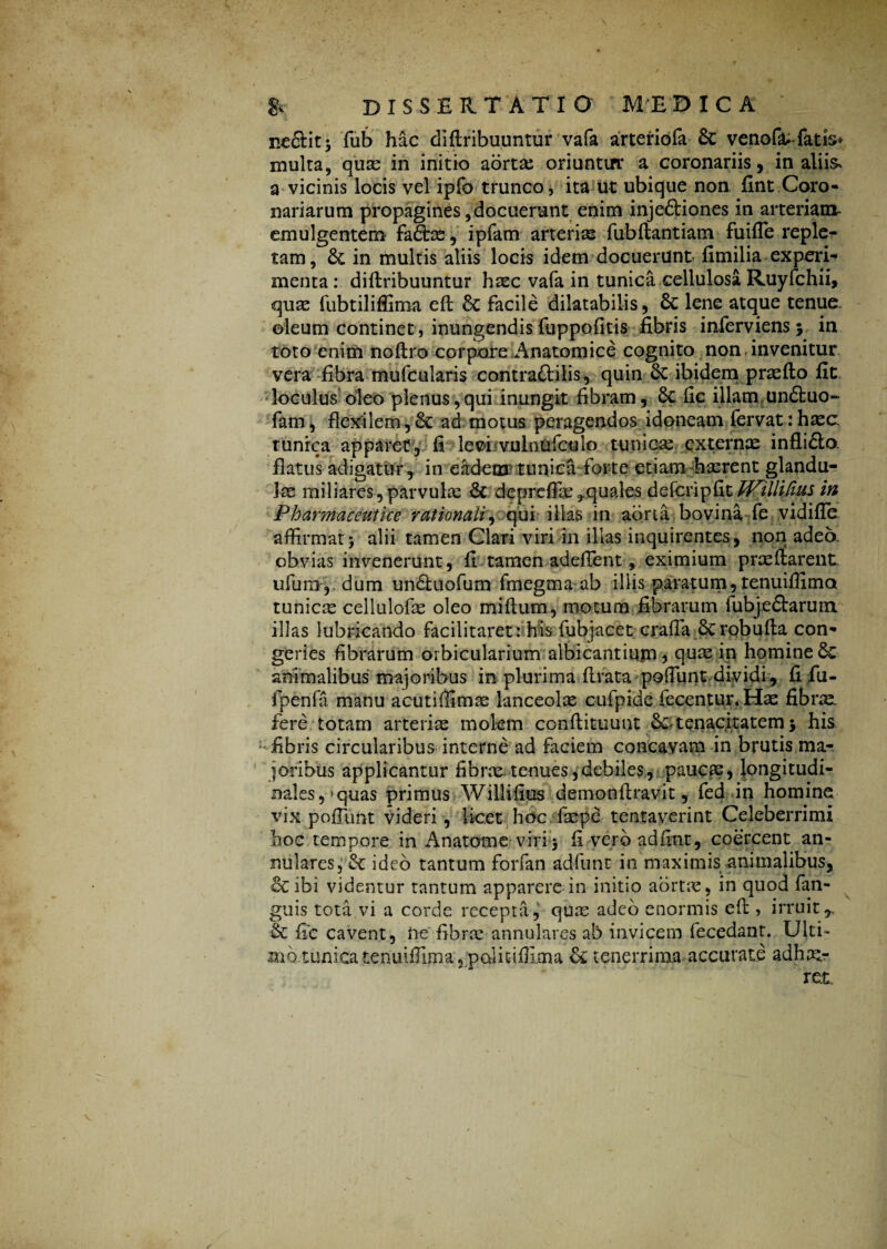 neSit* fub hac di (tribuuntur vafa arteriofa & venofa* fatis* multa, quas in initio aorta: oriuntirr a coronariis, in aliis- a vicinis locis vel ipfo trunco, ita ut ubique non fint Coro¬ nariarum propagines,docuerunt enim inje&iones in arteriam emulgentem fadtas, ipfam arteriae fubdantiam fuifle reple^ tam, 6c in multis aliis locis idem docuerunt fimilia experi-* menta : didribuuntur haec vafa in tunica cellulosa Ruyfchii, quas fubtiliffima ed 8c facile dilatabilis, 6c lene atque tenue, oleum continet , inungendis fuppofitis fibris inferviens; in toto enim nodro corpore Anatomice cognito non invenitur vera fibra mufcularis contrattilis, quin 6c ibidem praedo fit loculus oleo plenus,qui inungit fibram, Se fic illam undtuo- fam, flexilem,& ad motus peragendos idoneam fervat:haec, tunica apparet, fi levhvuinUfculo tunicas externas infli£to. flatus adigatur, in eadem' tunica forte etiam hasrent glandu¬ lae miliares, parvulae 8c depreffse ^quales defcripfit WilliGus in Pharmaceutice rationali, qui illas in aorta bovina fe vidifle affirmati alii tamen Clari viri in illas inquirentes, non adeo obvias invenerunt, fi tamen adedent, eximium praedarent ufum, dum undfuofum fmegma ab illis paratum, tenuiffima tunicae cellulofas oleo midum, motum fibrarum fubjedtarum illas lubricando facilitaretrhis fubjacet crafia Scrobuda con¬ geries fibrarum orbicularium albicantium? quae in homineSc animalibus majoribus m plurima drata podlint dividi, fi fu- fpenfa manu acutiffimae lanceolae cufpide fecentur. Hae fibrx. fere totam arterias molem condituunt Se- tenacitatem 5 his fibris circularibus interne ad faciem concavam in brutis ma¬ joribus applicantur fibrae-tenues,debiles, paucae, longitudi¬ nales , • quas primus Willifius demondravit, fed in homine vix pofFunt videri, licet hoc faspe tentaverint Celeberrimi hoc tempore in Anatome viri * fi veroadfint, coercent an¬ nulares, Se ideo tantum forfan adfunt in maximis animalibus, ce ibi videntur tantum apparere in initio aortre, in quod (an¬ guis tota vi a corde recepta, quas adeo enormis ed , irruit,, & fic cavent, ne fibras annulares ab invicem fecedant. Ulti¬ mo tunica tenuiffima, palitiffima & tenerrima accurate adhm-