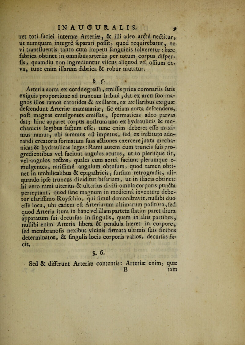 ret toti faciei internas Arteriae, & illi adeo ardte nebitur* ut numquam integre feparari poflit, quod requirebatur, ne vi transfluentis tanto cum impetu fanguinis folveretur: haec fabrica obtinet in omnibus arteriis per totum corpus difper- fis> quamdiu non ingrediuntur vifcus aliquod vei oflium ca¬ va* tunc enim illarum fabrica & robur mutatur. § f- Arteria aorta ex cordeegrefla , emiflis prius coronariis fatis exiguis proportione ad truncum habita ,dat ex arcu fuo ma¬ gnos illos ramos carotides & axillares, ex axillaribus exiguae defcendunt Arterias mammariae, fic etiam aorta defcendens, poft magnas emulgentes emiflas * fpermaticas adeo parvas dati hinc apparet corpus noltrum non ex hydraulicis & me¬ chanicis legibus factum efle, tunc enim deberet efle maxi¬ mus ramus, ubi himraus eft impetus, fed ex inflituto ado-» randi creatoris formatum fuas adbiones exercere juxta mecha¬ nicas 6c hydraulicas leges : Rami autem cum truncis fuis pro¬ gredientibus vel faciunt angulos acutos , ut in plerifque fic, vel angulos redbos, quales cum aorta faciunt plerumque e- mulgentes, rariflime angulum obtufum, quod tamen obti¬ net in umbilicalibus & epigaftricis, furfum retrogradis, ali¬ quando iple truncus dividitur bifariam, ut in iliacis obtinet: hi vero rami ulterius & ulterius divifi omnia corporis pundba perreptant, quod fane magnum in medicina inventum debe¬ tur clariflimo Ruyfchio, qui fimul demonftravit, nullibi duo efle loca, ubi eadem eft Arteriarum ultimarum politura,fed quod Arteria itura in hanc vel illam partem ftatim paret alium apparatum fui decurfus in Angulis, quam in aliis partibus, nullibi enim Arteria libera & pendula haeret in corpore, fed membranofis nexibus vicinis firmata ultimis fuis finibus determinatos, & fingulis locis corporis varios, decurfus fa¬ cit- §♦ 6. ■\ Sed & differunt Arteris contentis: Arteris enim, qux B tam \