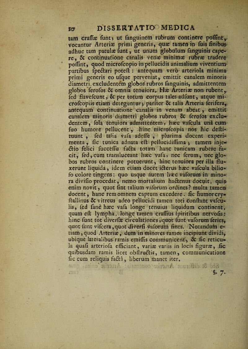 tam craflae funt-, ut fanguinem rubrum continere poffintr vocantur Arteriae primi generis, quae tamen in fu is finibus adhuc tam patulas funt, ut unum globulum fanguinis cape¬ re, Sc continuatione canalis vena; minimas rubrae tradere pofiint, quod microfcopio in pellucidis animalium viventium partibus fpe&ari poteft : antequam vero arteriola minima primi generis eo ufque perveniat,, emittit canalem minoris diametri, excludentem globos rubros fanguinis, admittentem globos ferofos Sc omnia tenuiora*- Hae Arteriae non rubent, fed flavefcunt, & per totum corpus tales ■■ ad funt, atque mi- crofcopiis etiam deteguntur $ pariter Sc talis Arteria ferifera, antequam continuatione canalis in venam abeat , emittit canalem minoris diametri globos rubros Sc ferofos exclu* dentem, fola tenuiora admittentem, h^c vafcula una cum fuo humore pellucent, hinc microfcopia nos Hic derti- tuunt , fed talia vafa adeffe , plurima docent experi¬ menta , fic tunica adnata eft pellucidiffima ; tamen inje- dlio felici fuccefiu fadta totam hanc tunicam rubere fa¬ cit, fed, cum transluceant haec vafa, nec ferum, nec glo¬ bos rubros continere potuerunt, hinc tenuiora per illa flu¬ xerunt liquida, idem etiam docet i&erus hasc vafcula 'oilio- fo colore tingens: quo usque autem ha:c vaforum in mino¬ ra divifio procedat, nemo mortalium ha&enus docuit, quis< enim novit, quot fint talium vaforum ordines? multa tamen docent, hanc rem omnem captum excedere, fic humorcry- fiallinus Sc vitreus adeo pellucidi tamen toti confiant vafcu- lis, fed fane haec vafa longe tenuius liquidum continent, quam eft lympha, longe tamen crafilus fpiritibus nervofis: hinc funt tot diverfae circulationes, quot funt vaforum feries, quot lunt vifcera,quot diverfi Vaforum fines. Notandum e- tiam,quod Arteriae, dum in minores ramos incipiunt dividi, ubique lateralibus ramis emiffis communicent, Se fic reticu¬ la quafi arteriola efficiant, variae variis in locis figurae, fic quibusdam ramis licet obllru&is, tamen, communicatione, fic cum reliquis fa£la, liberum manet iter*