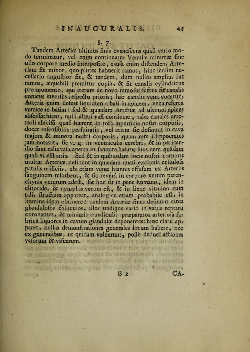 §• 7* Tandem Artefias ultimus finis evanefcens quafi vario mon do terminatur, vel enim continuatur Venulae minimas fine ullo corpore medio interpofito, eaufa enim diftendens Arte¬ riam fit minor, quo plures habuerit ramos, hinc fenfim ne- ceffario anguflior fit, Sc tandem, dum nullos amplius dat ramos, aequabili premitur copia, & fit canalis cylindricus pro momento, qui iterum de novo ramofus faftus fit canalis conicus inverfus refpe&u prioris$ hic canalis vena vocatur > Arteria enim defert liquidum a bafi in apicem, vena refert a vertice in bafim: fed 6c quadam Arterias ad ultimos apices abfciflas hiant, nulli alteri vah continuas , tales canales arte- riofi ablciffi quafi haerent in tota fuperficie noftri corporis, docet infenfibilis perfpiratio, vel etiam fic definunt in cava majora & minora noftri corporis , quam rem Hippocrates jam notavit i fic v4 g. in ventriculis cerebri, Sc in pericar- -dio funt taliavafa aperta in fanitate halitus fuos cum quadam quafi vi efflantia. Sed £c in quibusdam locis noftri corporis multae Arterias definunt in quasdam quafi excipula cellulofa patulis orificiis, ubi etiam venas hiantes effufum ex Arteriis ianguinem reforbent, & fic revera in corpore verum paren¬ chyma veterum adeft, fic hoc fit in pene humano, idem in clitoride, & nymphis verum eft, 8c in liene vitulino cura talis ftruftura apparear, analogice etiam probabile eft, in homine idem obtineres tandem Arterias fines definunt circa glandulofos folliculos, illos undique vario in variis reptatu coronantes, minimis canaliculis praeparatos arteriofa fa¬ brica liquores in cavum glandulas deponentes: hinc clare ap* paret, nullas demonftrationes generales locum habere, nec ex generalibus, ut quidam voluerunt, pofle deduci a&iones vaforum & vifcerum. B z