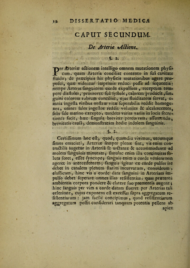 >*Pf- , U . I' CAPUT SECUNDUM. • . i , W - • , * • ,1 , j BfL De Arteria sA&ione*, §, I. • c< , : i . > • 5**4; '• f?lt; 2 '' .Ve. »: J!-* „ : «l •  > v , • 1 (-J f V' I)er Arterise a&ionem intelligo omnem mutationem phyfii cami quam Arteria conciliat contento in fua cavitate fluido* de praecipuis his phyficis mutationibus agere pro- pofui, qus videntur imprimis reduci poffe ad fequentia: nempe Arteria fanguinem corde expulfum , receptum tem¬ pore diaftoles, promovet fua (y dole, calorem producit,fan- guini colorem rubrum conciliat, ejus fluiditatem fervat, o* mnia ingeda viribus no (Irae vitas fuperabilia reddit homoge- nea, omnes (ales ingedos reddit volatiles 3c alcalescentes, folo fale marino excepto, tandem varias variis in locis fecre- tiones facit, haec fingula breviter percurram, adutrrendo, brevitatis caufa 5 demonftratam hodie indolem fanguinis. r*i ^ « (io iu §* Z, Certiflimum hoc ed, quod, quamdiu vivimus, utcumque fimus emaciati. Arteriae fernper plenae fint, vis enim con* tra&ilis augetur in Arteria fe ar&ante St accommodante ad molem fanguinis minutam, (Imulae enim illa continuitasfo* luta foret, effet fyncope* fangtiis enim a corde veniensnon ageret in antecedentem; fanguis igitur ex corde pulfus ire debet in canalem plenum liatim incurvatum, conoideum , claflicum, hinc vis a corde data fanguini in Arteriam im- pulfo debet fuperare omnes illas/ refidentias, quas praeterea ambientia corpora pondere St elatere fuo prementia augent j hinc fanguis per vim a corde datam flueret per Arterias tali celeritate, cujus exponens ed exceffus fupra aggregatum re- fidentiarum : jam facile concipimus, quod refi (herniarum aggregatum poffit confiderari tanquam potentia pellens ab apice