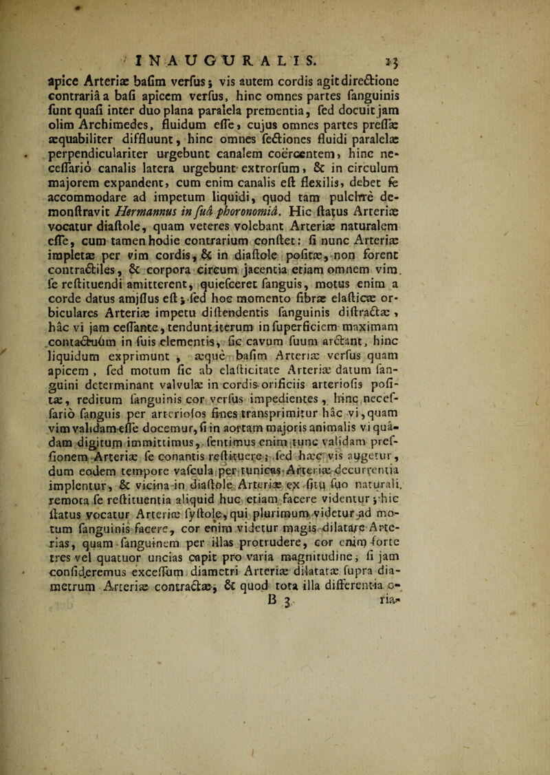 apice Arteriae bafim verfus* vis autem cordis agit directione contraria a bafi apicem verfus, hinc omnes partes fanguinis funt quafi inter duo plana paralela prementia, fed docuit jam olim Archimedes, fluidum efle, cujus omnes partes preflas aequabiliter diffluunt, hinc omnes feCtiones fluidi paralelas perpendiculariter urgebunt canalem coercentem» hinc ne- ceflario canalis latera urgebunt extrorfum» & in circulum majorem expandent» cum enim canalis eft flexilis» debet fe accommodare ad impetum liquidi, quod tam pulchre de- monftravit Hermannus in fuci phoronomid. Hic flatus Arteriae vocatur diaftole, quam veteres volebant Arteriae naturalem efle, cum tamen hodie contrarium conflet: fi nunc Arteriae impietas per vim cordis, & in diaftole pofitas, non forent contra&iles, St corpora circum jacentia etiam omnem vim. fe reftituendi amitterent, quiefceret fanguis, motus enim a corde datus amjflus eft* feci hoc momento fibras elafticas or¬ biculares Arterias impetu diftendentis fanguinis diftra&as » hac vi jam ceflante, tendunt iterum in fuperficiem maximam contaehihm iri fuis elementis, fic cavum fuum arctant, hinc liquidum exprimunt , seque bafim Arterias verfus quam apicem , fed motum fic ab elafticitate Arterias datum fan- guini determinant valvulas in cordis orificiis arteriolis pofi¬ tas, reditum fanguinis cor verfus impedientes, hinc necef- fario fanguis per arteriofos fines transprimitur hac vi,quam vim validam efle docemur, fi in aortam majoris animalis vi qua¬ dam digitum immittimus,-dentimus enim tunc validam pref- fionem Arteriae fe conantis re ft itu e re; fed ha*c vis algetur, dum eodem tempore vafcula per tunicas^Arterias decurventia implentur, & vicina in diaftole Arterias e.x fitu fiio naturali, remota fe reftituentia aliquid huc etiam facere videntur j-hic flatus vocatur Arteriae fyftole, qui p 1 u r i m u m v i d e t u r a d mo¬ tum fanguinis facere, cor enim videtur magis dilatare Arte¬ rias, quam fanguinem per illas protrudere, cor enim forte tres vel quatuor uncias capit pro varia magnitudine; fi jam confideremus exceftiim diametri Arterias dilatatas fupra dia¬ metrum Arteriae- contractae* & quod tota illa differentia o- B 3 na*