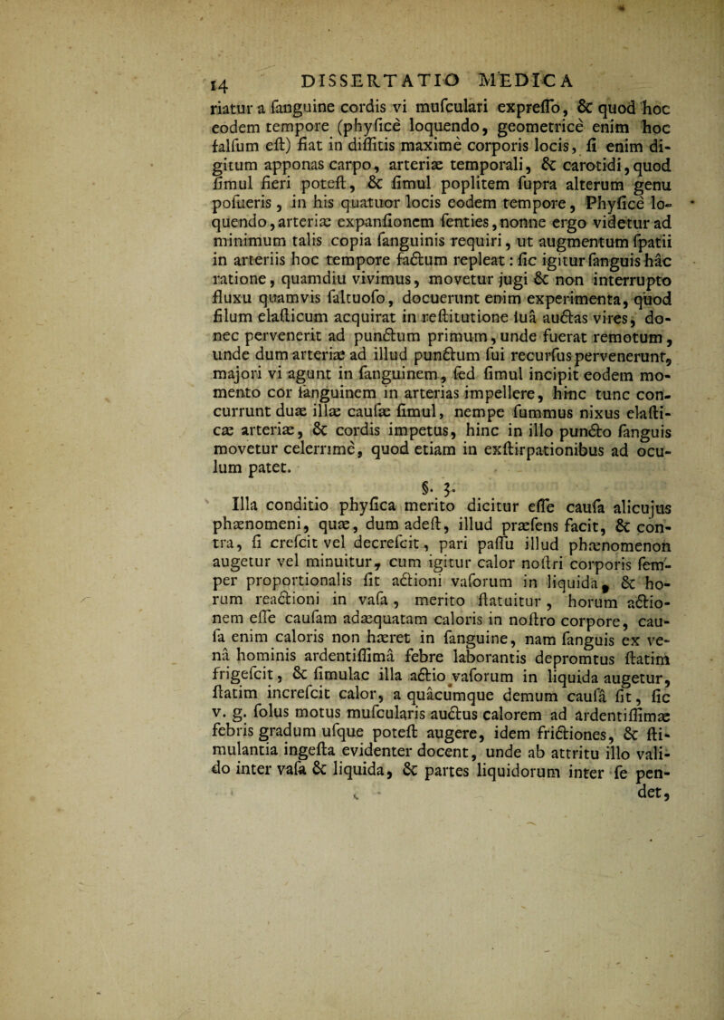 riatur a (anguine cordis vi mufculari expreflo, & quod hoc eodem tempore (phyfice loquendo, geometrice enim hoc falfum eft) fiat in diflkis maxime corporis locis, fi enim di¬ gitum apponas carpo, arteriae temporali, carotidi,quod fimul fieri poteft, fimul poplitem fupra alterum genu potueris, in his quatitor locis eodem tempore, Phyfice lo¬ quendo , arteriae expanfioncm fenties, nonne ergo videtur ad minimum talis copia fanguinis requiri, ut augmentumfpatii in arteriis hoc tempore fadum repleat :fic igitur fanguis hac ratione, quamdiu vivimus, movetur jugi £c non interrupto fluxu quamvis faltuofo, docuerunt enim experimenta, quod filum elafticum acquirat in reftitutione iua audas vires, do¬ nec pervenerit ad pundum primum,unde fuerat remotum, unde dum arteriae ad illud pundum fui recurfus pervenerunt, majori vi agunt in fanguinem, fed fimul incipit eodem mo¬ mento cor fanguinem in arterias impellere, hinc tunc con¬ currunt duae illae caufae fimul, nempe fummus nixus elafti- cte arteriae, 8c cordis impetus, hinc in illo pundo fanguis movetur celerrime, quod etiam in exftirpationibus ad ocu¬ lum patet. §• J. Illa conditio phyfica merito dicitur efle caufa alicujus phaenomeni, quae, dum adefl, illud praefens facit, & con¬ tra, fi crefcit vel decrefcit, pari paflu illud phaenomenon augetur vel minuitur, cum igitur calor noflri corporis fem- per proportionalis fit adioni vaforum in liquida t 6c ho¬ rum readioni in vafa, merito flatuitur, horum adio- nem efle caufam adaequatam caloris in noflro corpore, cau¬ fa enim caloris non haeret in fanguine, nam fanguis ex ve¬ na hominis ardentiflima febre laborantis depromtus ftatim frigefcit, 6c fimulac illa adio vaforum in liquida augetur, flatim increfcit calor, a quacumque demum caufa fit, fic v. g. folus motus mufcularis audus calorem ad ardentiflimas febris gradum ufque poteft augere, idem fridiones, Sc fti- mulantia ingefta evidenter docent, unde ab attritu illo vali¬ do inter vafo & liquida, 6c partes liquidorum inter fe pen-