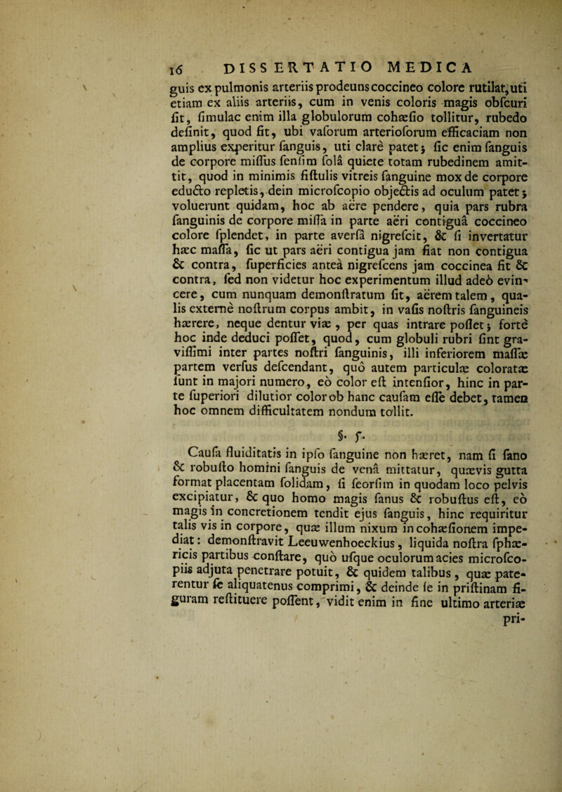guis ex pulmonis arteriis prodeuns coccineo colore rutilat,uti etiam ex aliis arteriis, cum in venis coloris magis obfcuri fit, fimulac enim illa globulorum cohaefio tollitur, rubedo definit, quod fit, ubi vaforum arterioforum efficaciam non amplius experitur fanguis, uti clare patet j fic enimfanguis de corpore mifius fenfim fola quiete totam rubedinem amit¬ tit, quod in minimis fiftulis vitreis fanguine mox de corpore edu&o repletis, dein microfcopio objefitis ad oculum patet * voluerunt quidam, hoc ab aere pendere, quia pars rubra fanguinis de corpore mifla in parte aeri contigua coccineo colore fplendet, in parte averfa nigrefcit, fic fi invertatur hsec mafia, fic ut pars aeri contigua jam fiat non contigua & contra, fuperficies antea nigrefcens jam coccinea fit fic contra, fed non videtur hoc experimentum illud adeb evin-' cere, cum nunquam demonflratum fit, aerem talem, qua¬ lis externe no Arum corpus ambit, in vafis noftris fanguineis haerere, neque dentur viae, per quas intrare pollet > forte hoc inde deduci poflet, quod, cum globuli rubri fint gra- viffimi inter partes noftri fanguinis, illi inferiorem maflae partem verfus defcendant, quo autem particulae coloratae funt in majori numero, eo color eft intenfior, hinc in par¬ te fuperiori dilutior colorob hanc caufara efle debet, tamea hoc omnem difficultatem nondum tollit. §• f. Caufa fluiditatis in ipfo fanguine non h seret, nam fi fano fic robufio homini fanguis de vena mittatur, quaevis gutta format placentam folidam, fi feorfim in quodam loco pelvis excipiatur, fic quo homo magis fanus fic robuftus eft, eo magis in concretionem tendit ejus fanguis, hinc requiritur talis vis in corpore, quse illum nixum incohaefionem impe¬ diat : demonftravit Leeuwenhoeckius, liquida noftra fphx- ricis partibus conflare, quo ufque oculorum acies microfco- piis adjuta penetrare potuit, fic quidem talibus , quae pate* rentur fe aliquatenus comprimi, & deinde ie in priftinam fi- 8U1 am ieftituere poflent, vidit enim in fine ultimo arterias pri- / j
