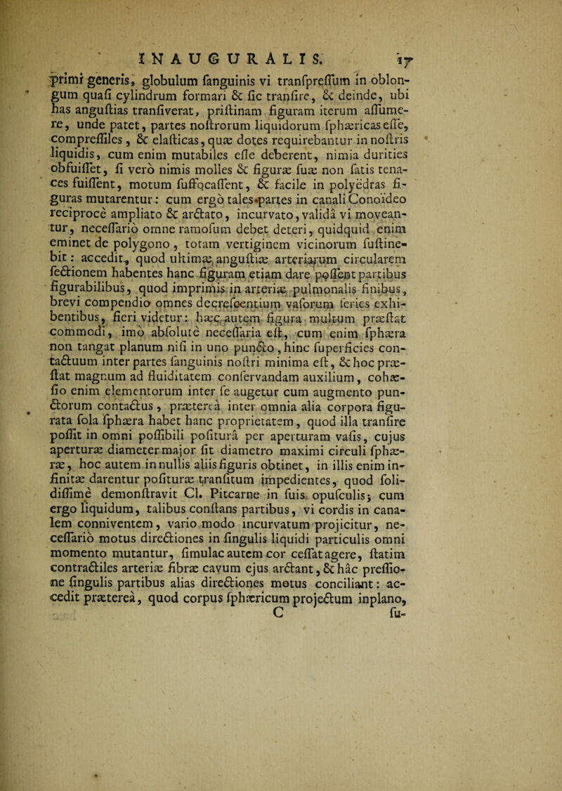 yrimi generis» globulum fanguinis vi tranfpreflum in oblon¬ gum quafi cylindrum formari 6c fic tranfire, deinde, ubi has anguftias tranfiverat, priftinam figuram iterum affume- re, unde patet, partes noftrorum liquidorum fphasricasefie, compreffiles, &C elafticas, quas dotes requirebantur innofiris liquidis, cum enim mutabiles efie deberent, nimia durities obfuiflet, fi vero nimis molles & figurae fuas non fatis tena¬ ces fuiflent, motum fuffocaflent, facile in polyedras fi¬ guras mutarentur : cum ergo tales «partes in canali Conoideo reciproce ampliato & ar&ato, incurvato,valida vi movean¬ tur, neceflario omne ramofum debet deteri, quidquid enim eminet de polygono , totam vertiginem vicinorum fuftine- bit: accedir, quod ultima: anguflias arteriarum circularem fe&ionem habentes hanc figuram etiam dare pofient partibus figurabilibus, quod imprimis in arteriae pulmonalis finibus, brevi compendio omnes decrefoentium vaforum feries exhi¬ bentibus, fieri videtur: haec autem figura multum praeflat commodi, imo abfolute neceflaria e fi, cum enim fphasra non tangat planum nili in uno pun61o , hinc fuperficies con- ta£tuum inter partes (anguinis noflri minima eft, Schocprae- flat magnum ad fluiditatem confervandam auxilium, cohae- fio enim elementorum inter fe augetur cum augmento pun- ftorum conta&us , praeterea inter omnia alia corpora figu¬ rata fola fphsera habet hanc proprietatem, quod illa tranfire pofiit in omni poflibili politura per aperturam vafis, cujus apertura diameter major fit diametro maximi circuli fphas- ras, hoc autem in nullis aliis figuris obtinet, in illis enim in¬ finita? darentur polituras tranfitum impedientes, quod foli- difiime demonflravit Cl. Pitcarne in fuis opufculisj cura ergo liquidum, talibus conflans partibus, vi cordis in cana¬ lem conniventem, vario modo incurvatum projicitur, ne- ceflario motus direftiones in.lingulis liquidi particulis omni momento mutantur, fimulac autem cor ceflatagere, flatim contraftiles arteria fibras cavum ejus ar&ant, & hac preffio- ne fingulis partibus alias direftiones motus conciliant: ac¬ cedit praeterea, quod corpus fphxricum proje&um inplano, C fu-