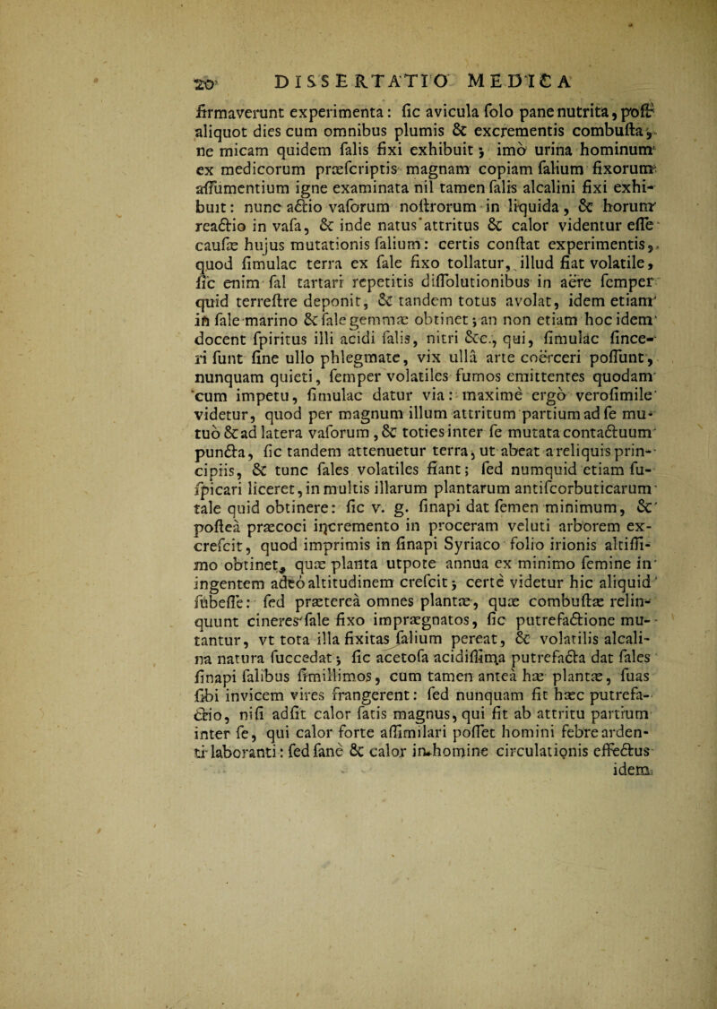 firmaverunt experimenta: fic avicula folo pane nutrita 9 pofi? aliquot dies cum omnibus plumis 6c excrementis combuftar ne micam quidem falis fixi exhibuit 5 imo urina hominum' ex medicorum praefcriptis magnam copiam falium fixorum? afiumentium igne examinata nil tamen falis alcalini fixi exhi¬ buit: nunc a£lio vaforum noftrorum in liquida, & horum readtio in vafa, &c inde natus‘attritus 6c calor videntur efle caufe hujus mutationis falium: certis confiat experimentis5 quod fimulac terra ex fale fixo tollatur, illud fiat volatile, fic enim fal tartari repetitis difiolutionibus in aere femper quid terrefire deponit, tandem totus avolat, idem etiam' in fale marino fale gemma: obtinet j-an non etiam hoc idem' docent fpiritus illi acidi falis, nitri 6ec/, qui, fimulac fince- ri funt fine ullo phlegmate, vix ulla arte coerceri poflunt, nunquam quieti, femper volatiles fumos emittentes quodam cum impetu, fimulac datur via: maxime ergo verofimile’ videtur, quod per magnum illum attritum partium ad fe mu¬ tuo &ad latera vaforum,8c toties inter fe mutata conta&uunr pundla, fic tandem attenuetur terra, ut abeat a reliquis prin-- cipiis, & tunc fales volatiles fiant; fed numquid etiam fu- ipicari liceret, in multis illarum plantarum antifcorbuticarunr tale quid obtinere: fic v. g. finapi dat femen minimum, &' pofiea prsecoci iqcremento in proceram veluti arborem ex- crefcit, quod imprimis in finapi Syriaco folio irionis altiffi- mo obtinet* quae planta utpote annua ex minimo femine in’ ingentem adeo altitudinem crefcit* certe videtur hic aliquid' fnbefie: fed praeterea omnes plantae, qute combuft^ relin¬ quunt cineresTale fixo impraegnatos, fic putrefa&ione mu¬ tantur, vt tota illa fixitas falium pereat, & volatilis alcali- na natura fuccedat * fic acetofa acidifiima putrefadba dat fales finapi falibus fimi 11 i mos, cum tamen antea ha: plantae, fuas fibi invicem vires frangerent: fed nunquam fit haec putrefa- dtio, nifi ad fit calor fatis magnus, qui fit ab attritu partium inter fe, qui calor forte afiimilari pofiet homini febre arden¬ ti- laboranti: fedfane 8e calor irvhomine circulationis effe&us v idem:.