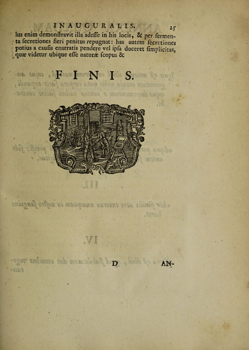 lus enim demonftravit illa adefle in his locis, 8c per fermen¬ ta fecretiones fieri penitus repugnat: has autem fecretiones t potius a caufis enarratis pendere vel ipfa doceret fimplicitas, quas videtur ubique efle naturas fcopus Sc * r \