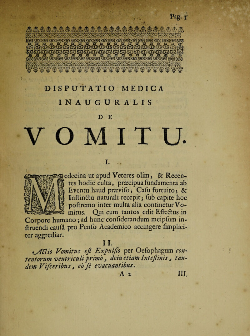 ~ Pag. f 8S838S© 88888883 ®e8K83888383838S838«38«88»388S388^8«5 8863 $S$3^g3 88e8g«88i8l DISPUTATIO MEDICA INAUGURALIS V O D E I T U. L edecina ut apud Veteres olim, & Recen^ tes hodie culta, prxcipua fundamenta ab Eventu haud prsevifo* Cafu fortuito \ & Inftin&u naturali recepit * fub capite hoc poftremo inter multa alia continetur Vo¬ mitus. Qui cum tantos edit Efte&us in Corpore humano 5 ad hunc confiderandum meipfum in- ftruendi caufa pro Penfo Academico accingere (Implici¬ ter aggrediar. II. tyittio Vomitus eft Expuljio per Oefophagum con¬ tentorum ventriculi f rimo j dein etiam Intejlinis j tan¬ dem Vifceribus j eo fe evacuantibus.