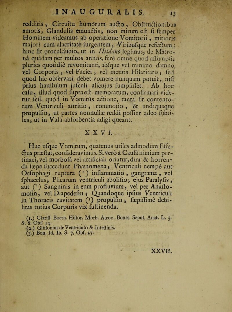 redditis ; Circuitu humdrum audo , Obflrudionibus amoris, Glandulis cmundis; non mirum eft fi fem-per Hominem videamus ab operatione Vomitorii, mitioris majori cum alacritate Turgentem, Viribufque refe&um : hinc fit proculdubio, ut in Hildano legimus, de Matre- ni quidam per multos annos, fere omne quod aflumpfic pluries quotidie revomitanti, abfque vel minimo damno vel Corporis, vel Faciei, vel mentis Hilaritatis; fed quod hic obfervari debet vomere nunquam potuit, nifi prius hauftulum jufculi alicujus fumplltfet. Ab hoc cafu, illud quod fupraeft memoratum, confirmari vide¬ tur fcil. quod in Vomitus adione, tanta fit contento- * rum Ventriculi attritio , commotio*, Sc undiquaque propulfio, ut partes nonnullae reddi poffint adeo Fubti- les, ut in Vafa abforbentia adigi queant. XXVI.. • ♦■'i r.&r ■ H uc ufque Vomicum, quatenus utiles admodum EfFe- dus praeflar, confideravimus. Si vero a Caufa nimium per¬ tinaci, vel morbofavel artificiali oriatur, dira &c horren¬ da Faepe fuccedunt Phaenomena; Ventriculi nempe aur Oefophagi ruptura (f) inflammatio, gangraena, vel fphacelus; Plicarum ventriculi abolitio; ejus Paralyils, aut C2) Sanguinis in eum profluvium, vel per Anafto- mofin, vel Diapedefin ; Quandoque ipfius Ventriculi in Thoracis cavitatem Q) propulfio; faepiflime debi* litas totius Corporis vix fuftinenda. (i.) Clarifl. Boerh. Hiftor. Morb. Atroc. Bonet. Sepul* Anat. L. 3» $. 8. Obf. 14. (z.) Gliflonius de Ventriculo & Inteflinis. (3.) Bon. Id* Ib. S. 7* Obf. 27. XXVIE